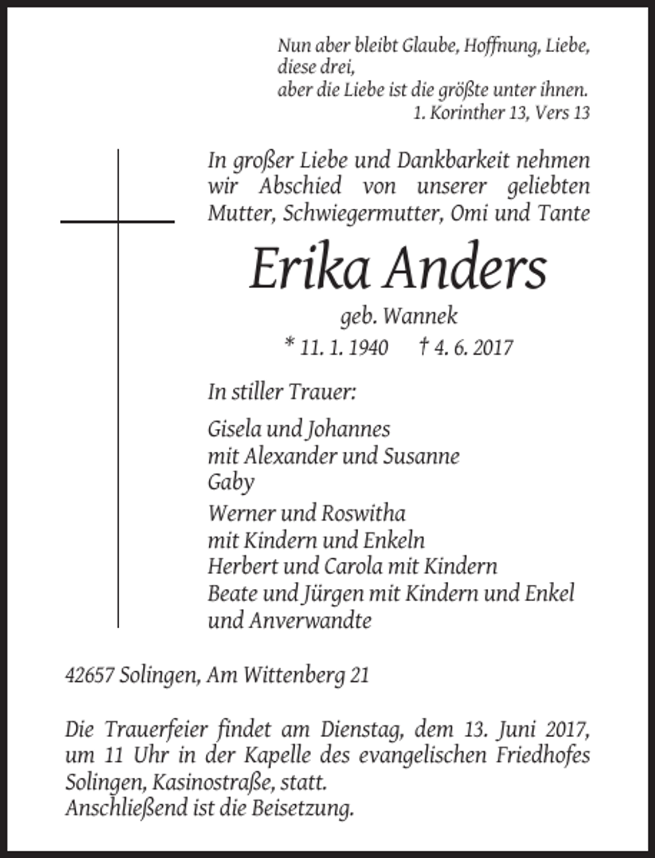 <p>Nun aber bleibt Glaube, Hoffnung, Liebe,<br />diese drei,<br />aber die Liebe ist die größte unter ihnen.<br />1. Korinther 13, Vers 13</p><p>In großer Liebe und Dankbarkeit nehmen<br />wir Abschied von unserer geliebten<br />Mutter, Schwiegermutter, Omi und Tante</p><p>Erika Anders<br />geb. Wannek<br />* 11. 1. 1940 † 4. 6. 2017<br />In stiller Trauer:<br />Gisela und Johannes<br />mit Alexander und Susanne<br />Gaby<br />Werner und Roswitha<br />mit Kindern und Enkeln<br />Herbert und Carola mit Kindern<br />Beate und Jürgen mit Kindern und Enkel<br />und Anverwandte<br />42657 Solingen, Am Wittenberg 21<br />Die Trauerfeier findet am Dienstag, dem 13. Juni 2017,<br />um 11 Uhr in der Kapelle des evangelischen Friedhofes<br />Solingen, Kasinostraße, statt.<br />Anschließend ist die Beisetzung.</p>