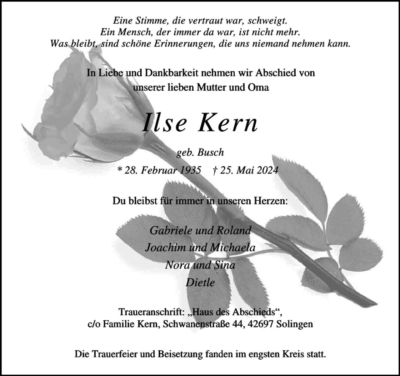 <p>Eine Stimme, die vertraut war, schweigt.<br />Ein Mensch, der immer da war, ist nicht mehr.<br />Was bleibt, sind schöne Erinnerungen, die uns niemand nehmen kann.</p><p>In Liebe und Dankbarkeit nehmen wir Abschied von<br />unserer lieben Mutter und Oma</p><p>Ilse Kern<br />geb. Busch<br />* 28. Februar 1935 † 25. Mai 2024<br />Du bleibst für immer in unseren Herzen:</p><p>Gabriele und Roland<br />Joachim und Michaela<br />Nora und Sina<br />Dietle<br />Traueranschrift: „Haus des Abschieds“,<br />c/o Familie Kern, Schwanenstraße 44, 42697 Solingen<br />Die Trauerfeier und Beisetzung fanden im engsten Kreis statt.</p>