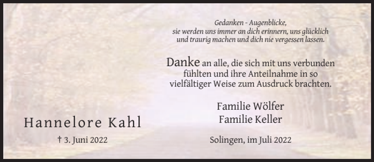 <p>Gedanken - Augenblicke,<br />sie werden uns immer an dich erinnern, uns glücklich<br />und traurig machen und dich nie vergessen lassen.</p><p>Danke an alle, die sich mit uns verbunden<br />fühlten und ihre Anteilnahme in so<br />vielfältiger Weise zum Ausdruck brachten.</p><p>H annel o re Ka hl<br />† 3. Juni 2022</p><p>Familie Wölfer<br />Familie Keller<br />Solingen, im Juli 2022</p>