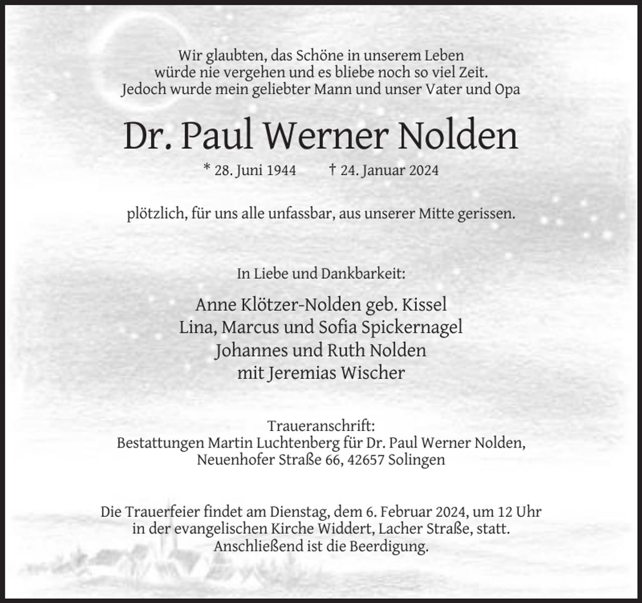 <p>Wir glaubten, das Schöne in unserem Leben<br />würde nie vergehen und es bliebe noch so viel Zeit.<br />Jedoch wurde mein geliebter Mann und unser Vater und Opa</p><p>Dr. Paul Werner Nolden<br />* 28. Juni 1944</p><p>† 24. Januar 2024</p><p>plötzlich, für uns alle unfassbar, aus unserer Mitte gerissen.</p><p>In Liebe und Dankbarkeit:</p><p>Anne Klötzer-Nolden geb. Kissel<br />Lina, Marcus und Sofia Spickernagel<br />Johannes und Ruth Nolden<br />mit Jeremias Wischer<br />Traueranschrift:<br />Bestattungen Martin Luchtenberg für Dr. Paul Werner Nolden,<br />Neuenhofer Straße 66, 42657 Solingen</p><p>Die Trauerfeier findet am Dienstag, dem 6. Februar 2024, um 12 Uhr<br />in der evangelischen Kirche Widdert, Lacher Straße, statt.<br />Anschließend ist die Beerdigung.</p>