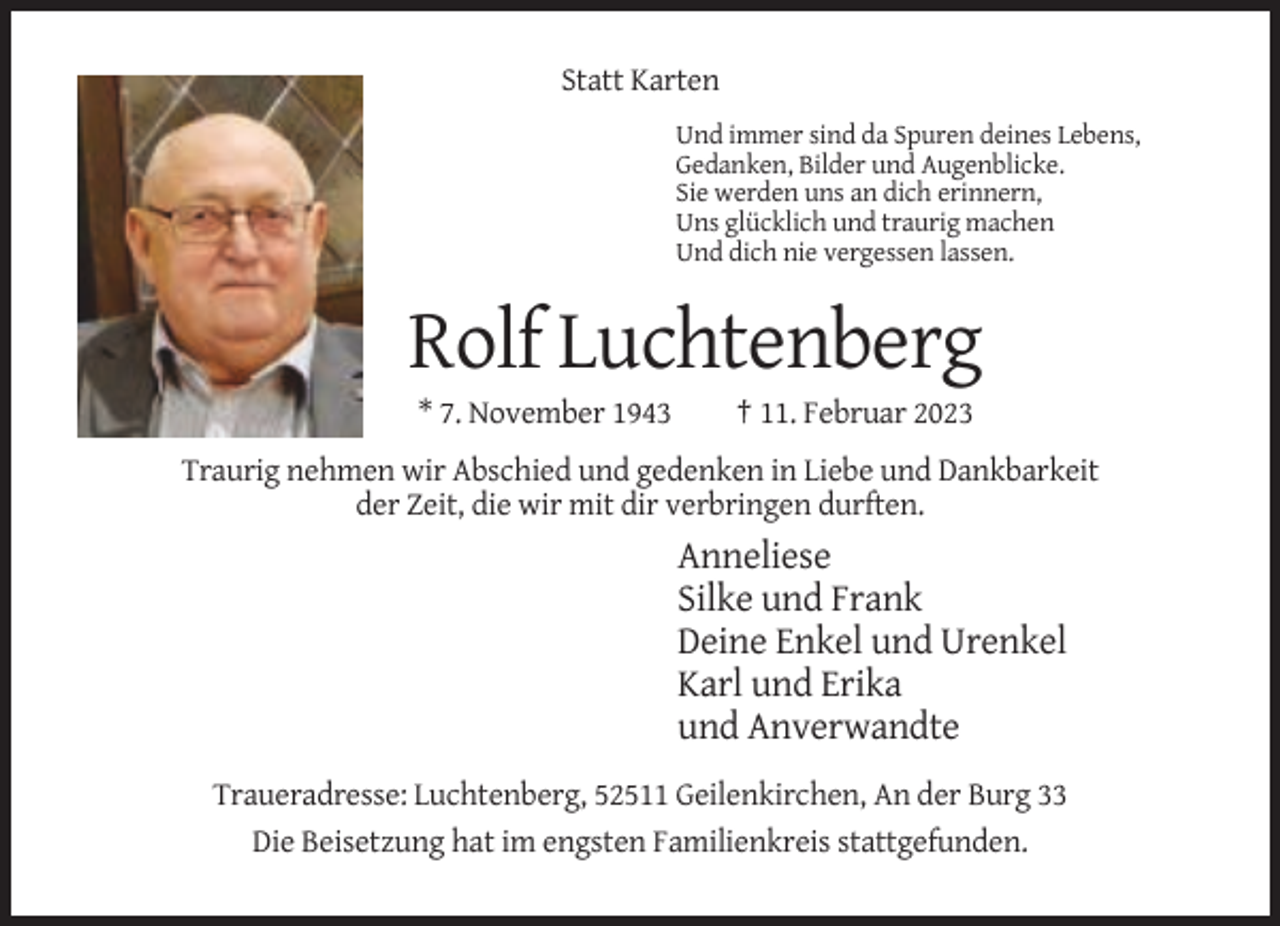 <p>Statt Karten<br />Und immer sind da Spuren deines Lebens,<br />Gedanken, Bilder und Augenblicke.<br />Sie werden uns an dich erinnern,<br />Uns glücklich und traurig machen<br />Und dich nie vergessen lassen.</p><p>Rolf Luchtenberg<br />* 7. November 1943</p><p>† 11. Februar 2023</p><p>Traurig nehmen wir Abschied und gedenken in Liebe und Dankbarkeit<br />der Zeit, die wir mit dir verbringen durften.</p><p>Anneliese<br />Silke und Frank<br />Deine Enkel und Urenkel<br />Karl und Erika<br />und Anverwandte<br />Traueradresse: Luchtenberg, 52511 Geilenkirchen, An der Burg 33<br />Die Beisetzung hat im engsten Familienkreis stattgefunden.</p>