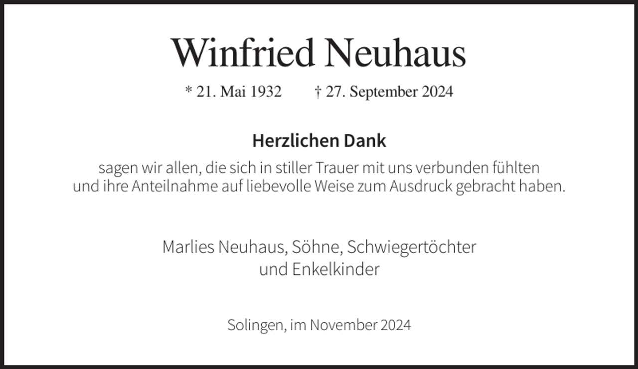 <p>Winfried Neuhaus<br />* 21. Mai 1932</p><p>† 27. September 2024</p><p>Herzlichen Dank<br />sagen wir allen, die sich in stiller Trauer mit uns verbunden fühlten<br />und ihre Anteilnahme auf liebevolle Weise zum Ausdruck gebracht haben.</p><p>Marlies Neuhaus, Söhne, Schwiegertöchter<br />und Enkelkinder<br />Solingen, im November 2024</p>