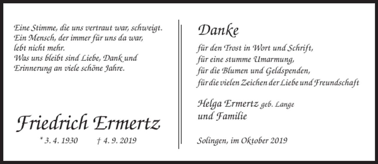 <p>Eine Stimme, die uns vertraut war, schweigt.<br />Ein Mensch, der immer für uns da war,<br />lebt nicht mehr.<br />Was uns bleibt sind Liebe, Dank und<br />Erinnerung an viele schöne Jahre.</p><p>Friedrich Ermertz<br />* 3. 4. 1930</p><p>† 4. 9. 2019</p><p>Danke<br />für den Trost in Wort und Schrift,<br />für eine stumme Umarmung,<br />für die Blumen und Geldspenden,<br />für die vielen Zeichen der Liebe und Freundschaft</p><p>Helga Ermertz geb. Lange<br />und Familie<br />Solingen, im Oktober 2019</p>