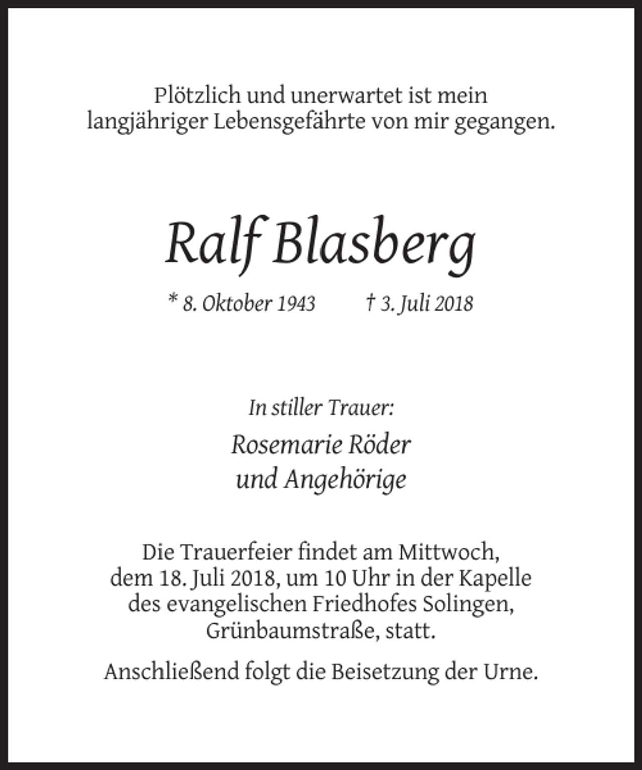 <p>Plötzlich und unerwartet ist mein<br />langjähriger Lebensgefährte von mir gegangen.</p><p>Ralf Blasberg<br />* 8. Oktober 1943</p><p>† 3. Juli 2018</p><p>In stiller Trauer:</p><p>Rosemarie Röder<br />und Angehörige<br />Die Trauerfeier findet am Mittwoch,<br />dem 18. Juli 2018, um 10 Uhr in der Kapelle<br />des evangelischen Friedhofes Solingen,<br />Grünbaumstraße, statt.<br />Anschließend folgt die Beisetzung der Urne.</p>