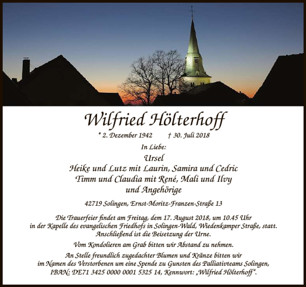 <p>Wilfried Hölterhoff<br />* 2. Dezember 1942</p><p>† 30. Juli 2018</p><p>In Liebe:</p><p>Ursel<br />Heike und Lutz mit Laurin, Samira und Cedric<br />Timm und Claudia mit René, Mali und Ilvy<br />und Angehörige<br />42719 Solingen, Ernst-Moritz-Franzen-Straße 13<br />Die Trauerfeier ﬁndet am Freitag, dem 17. August 2018, um 10.45 Uhr<br />in der Kapelle des evangelischen Friedhofs in Solingen-Wald, Wiedenkamper Straße, statt.<br />Anschließend ist die Beisetzung der Urne.<br />Vom Kondolieren am Grab bitten wir Abstand zu nehmen.<br />An Stelle freundlich zugedachter Blumen und Kränze bitten wir<br />im Namen des Verstorbenen um eine Spende zu Gunsten des Palliativteams Solingen,<br />IBAN: DE71 3425 01 5325 14, Kennwort: „Wilfried Hölterhoff“.</p>