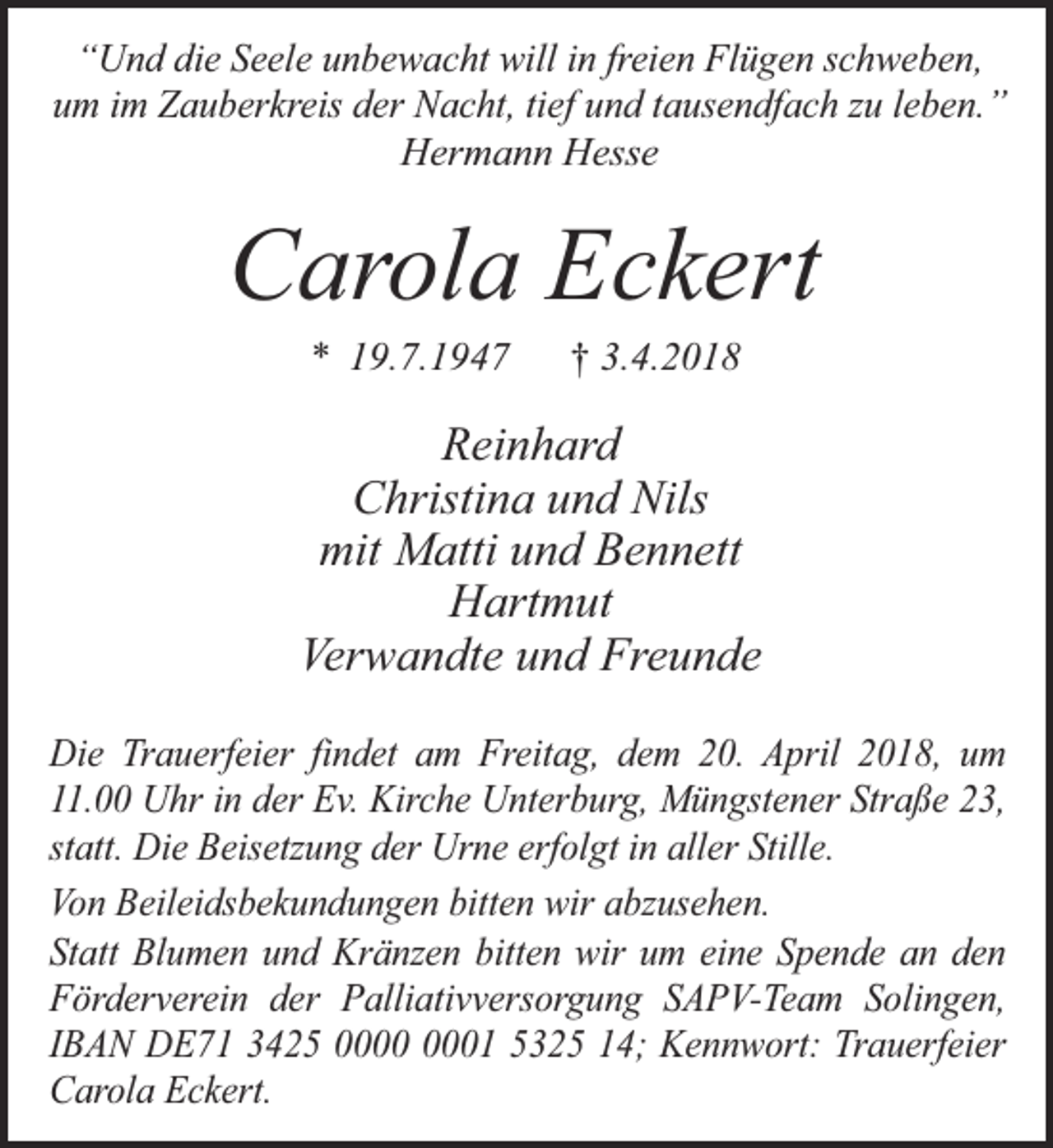<p>“Und die Seele unbewacht will in freien Flügen schweben,<br />um im Zauberkreis der Nacht, tief und tausendfach zu leben.”<br />Hermann Hesse</p><p>Carola Eckert<br />* 19.7.1947</p><p>† 3.4.2018</p><p>Reinhard<br />Christina und Nils<br />mit Matti und Bennett<br />Hartmut<br />Verwandte und Freunde<br />Die Trauerfeier findet am Freitag, dem 20. April 2018, um<br />11.00 Uhr in der Ev. Kirche Unterburg, Müngstener Straße 23,<br />statt. Die Beisetzung der Urne erfolgt in aller Stille.<br />Von Beileidsbekundungen bitten wir abzusehen.<br />Statt Blumen und Kränzen bitten wir um eine Spende an den<br />Förderverein der Palliativversorgung SAPV-Team Solingen,<br />IBAN DE71 3425 01 5325 14; Kennwort: Trauerfeier<br />Carola Eckert.</p>