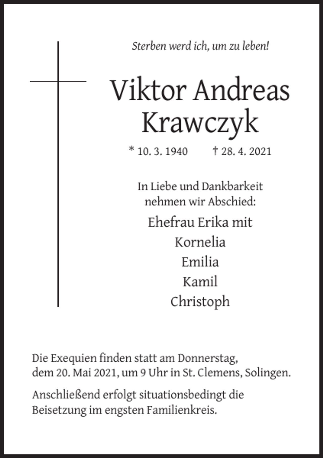 <p>Sterben werd ich, um zu leben!</p><p>Viktor Andreas<br />Krawczyk<br />* 10. 3. 1940</p><p>† 28. 4. 2021</p><p>In Liebe und Dankbarkeit<br />nehmen wir Abschied:</p><p>Ehefrau Erika mit<br />Kornelia<br />Emilia<br />Kamil<br />Christoph</p><p>Die Exequien finden statt am Donnerstag,<br />dem 20. Mai 2021, um 9 Uhr in St. Clemens, Solingen.<br />Anschließend erfolgt situationsbedingt die<br />Beisetzung im engsten Familienkreis.</p>