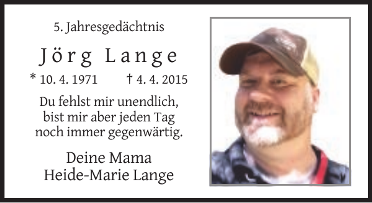 <p>5. Jahresgedächtnis</p><p>Jörg Lange<br />* 10. 4. 1971</p><p>† 4. 4. 2015</p><p>Du fehlst mir unendlich,<br />bist mir aber jeden Tag<br />noch immer gegenwärtig.</p><p>Deine Mama<br />Heide-Marie Lange</p>