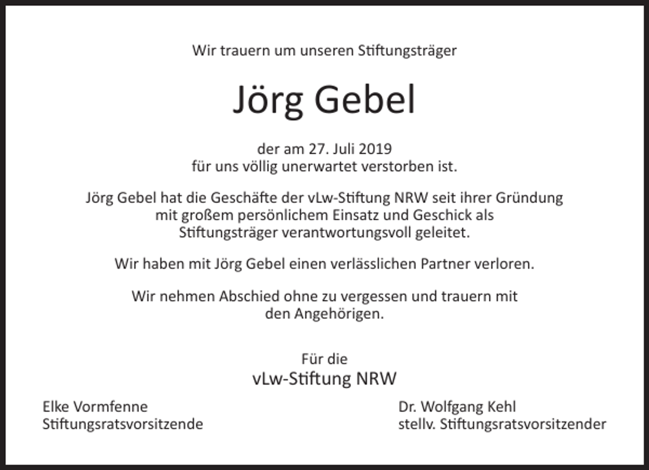 <p>Wir trauern um unseren Stiftungsträger</p><p>Jörg Gebel<br />der am 27. Juli 2019<br />für uns völlig unerwartet verstorben ist.<br />Jörg Gebel hat die Geschäfte der vLw-Stiftung NRW seit ihrer Gründung<br />mit großem persönlichem Einsatz und Geschick als<br />Stiftungsträger verantwortungsvoll geleitet.<br />Wir haben mit Jörg Gebel einen verlässlichen Partner verloren.<br />Wir nehmen Abschied ohne zu vergessen und trauern mit<br />den Angehörigen.<br />Für die</p><p>vLw-Stiftung NRW<br />Elke Vormfenne<br />Stiftungsratsvorsitzende</p><p>Dr. Wolfgang Kehl<br />stellv. Stiftungsratsvorsitzender</p>