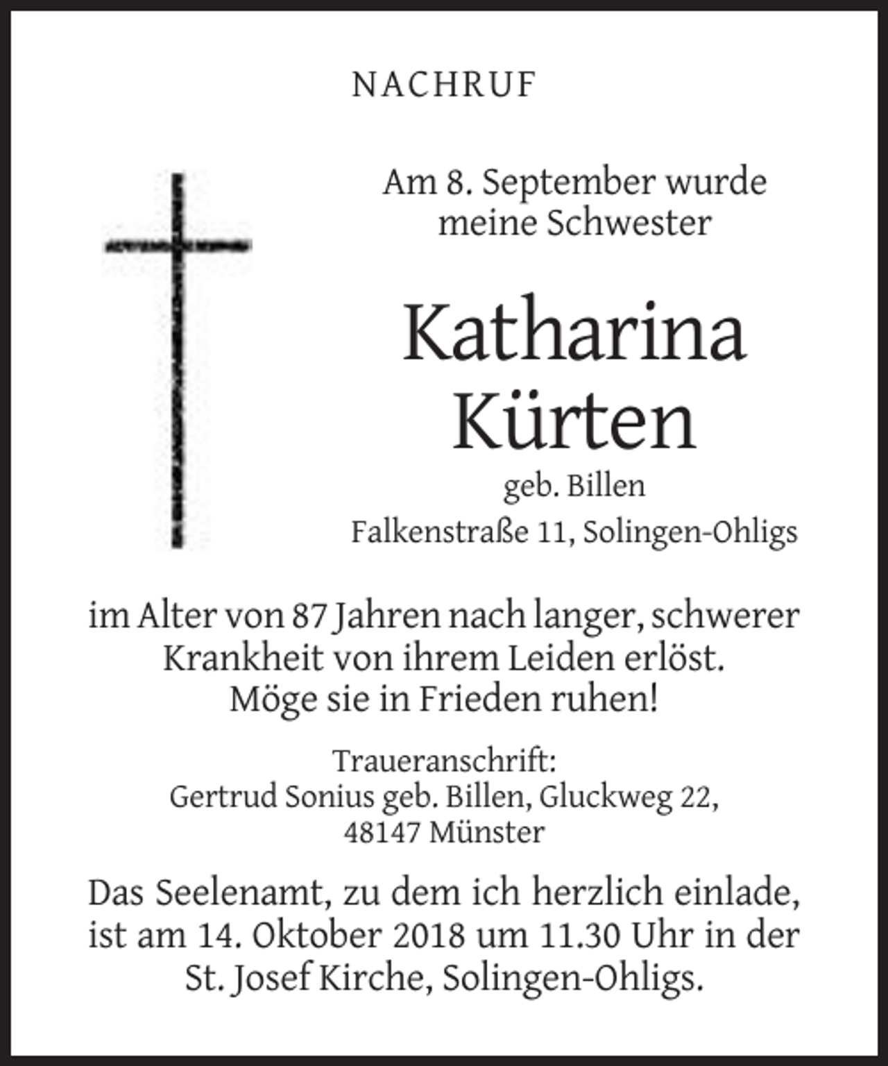 <p>NACHRUF<br />Am 8. September wurde<br />meine Schwester</p><p>Katharina<br />Kürten<br />geb. Billen<br />Falkenstraße 11, Solingen-Ohligs</p><p>im Alter von 87 Jahren nach langer, schwerer<br />Krankheit von ihrem Leiden erlöst.<br />Möge sie in Frieden ruhen!<br />Traueranschrift:<br />Gertrud Sonius geb. Billen, Gluckweg 22,<br />48147 Münster</p><p>Das Seelenamt, zu dem ich herzlich einlade,<br />ist am 14. Oktober 2018 um 11.30 Uhr in der<br />St. Josef Kirche, Solingen-Ohligs.</p>