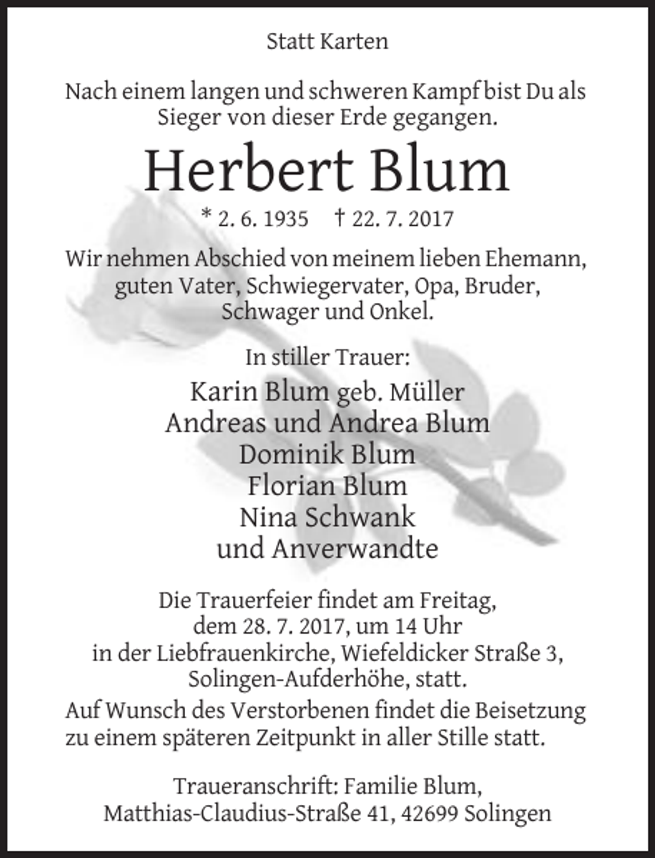 <p>Statt Karten<br />Nach einem langen und schweren Kampf bist Du als<br />Sieger von dieser Erde gegangen.</p><p>Herbert Blum<br />* 2. 6. 1935 † 22. 7. 2017<br />Wir nehmen Abschied
 von meinem lieben Ehemann,<br />guten Vater, Schwiegervater, Opa, Bruder,<br />Schwager und Onkel.<br />In stiller Trauer:</p><p>Karin Blum geb. Müller<br />Andreas und Andrea Blum<!--filtered-->Dominik Blum<br />Florian Blum<br />Nina Schwank<br />und Anverwandte<br />Die Trauerfeier findet am Freitag,<br />dem 28. 7. 2017, um 14 Uhr<br />in der Liebfrauenkirche, Wiefeldicker Straße
 3,<br />Solingen-Aufderhöhe, statt.<br />Auf Wunsch des Verstorbenen findet die Beisetzung<br />zu einem späteren Zeitpunkt in aller Stille statt.<br />Traueranschrift: Familie Blum,<br />Matthias-Claudius-Straße
 41, 42699 Solingen</p>