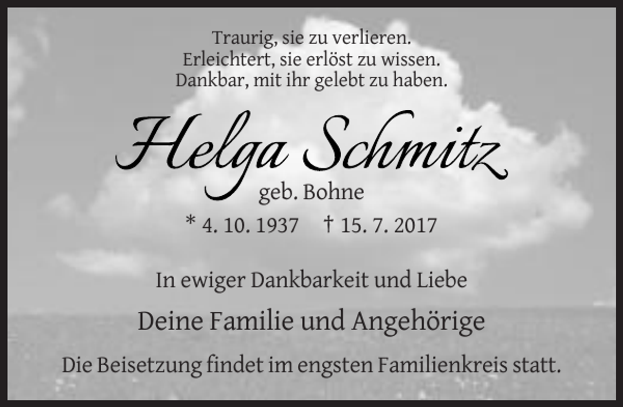 <p>Traurig, sie zu verlieren.<br />Erleichtert, sie erlöst zu wissen.<br />Dankbar, mit ihr gelebt zu haben.</p><p>geb. Bohne<br />* 4. 10. 1937 † 15. 7. 2017<br />In ewiger Dankbarkeit
 und Liebe</p><p>Deine Familie und Angehörige<br />Die Beisetzung findet im engsten Familienkreis statt.</p>