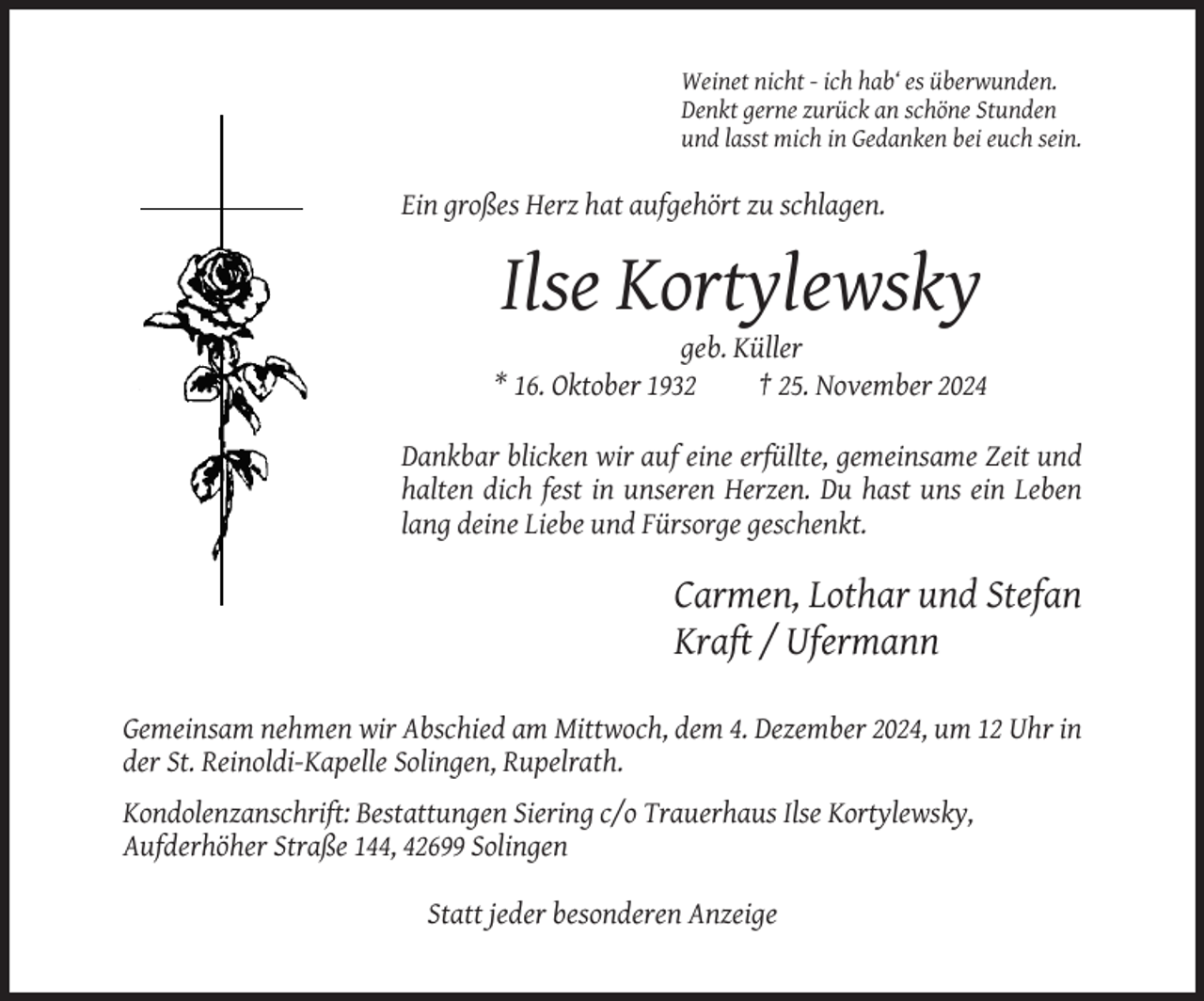 <p>Weinet nicht - ich hab‘ es überwunden.<br />Denkt gerne zurück an schöne Stunden<br />und lasst mich in Gedanken bei euch sein.</p><p>Ein großes Herz hat aufgehört zu schlagen.</p><p>Ilse Kortylewsky<br />geb. Küller<br />* 16. Oktober 1932<br />† 25. November 2024<br />Dankbar blicken wir auf eine erfüllte, gemeinsame Zeit und<br />halten dich fest in unseren Herzen. Du hast uns ein Leben<br />lang deine Liebe und Fürsorge geschenkt.</p><p>Carmen, Lothar und Stefan<br />Kraft / Ufermann<br />Gemeinsam nehmen wir Abschied am Mittwoch, dem 4. Dezember 2024, um 12 Uhr in<br />der St. Reinoldi-Kapelle Solingen, Rupelrath.<br />Kondolenzanschrift: Bestattungen Siering c/o Trauerhaus Ilse Kortylewsky,<br />Aufderhöher Straße 144, 42699 Solingen<br />Statt jeder besonderen Anzeige</p>
