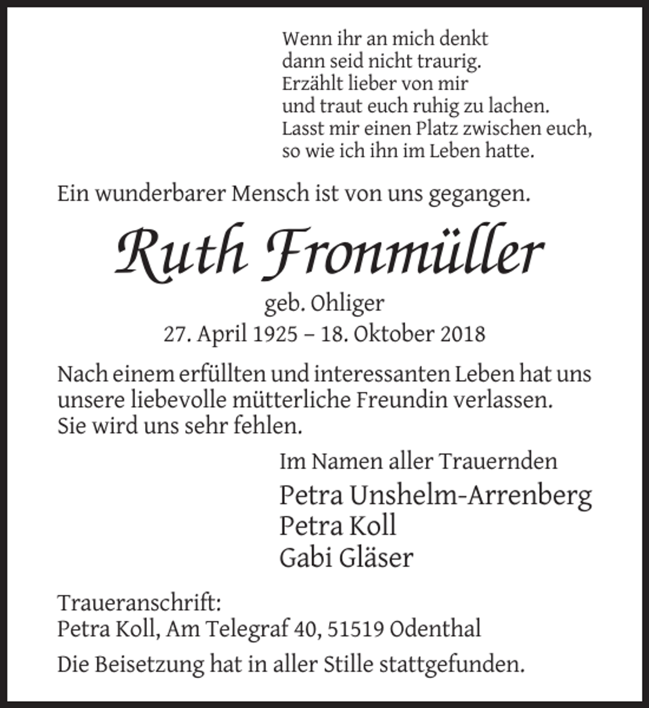 <p>Wenn ihr an mich denkt<br />dann seid nicht traurig.<br />Erzählt lieber von mir<br />und traut euch ruhig zu lachen.<br />Lasst mir einen Platz zwischen euch,<br />so wie ich ihn im Leben hatte.</p><p>Ein wunderbarer Mensch ist von uns gegangen.</p><p>Ruth Fronmüller<br />geb. Ohliger<br />27. April 1925 – 18. Oktober 2018<br />Nach einem erfüllten und interessanten Leben hat uns<br />unsere liebevolle mütterliche Freundin verlassen.<br />Sie wird uns sehr fehlen.<br />Im Namen aller Trauernden</p><p>Petra Unshelm-Arrenberg<br />Petra Koll<br />Gabi Gläser<br />Traueranschrift:<br />Petra Koll, Am Telegraf 40, 51519 Odenthal<br />Die Beisetzung hat in aller Stille stattgefunden.</p>