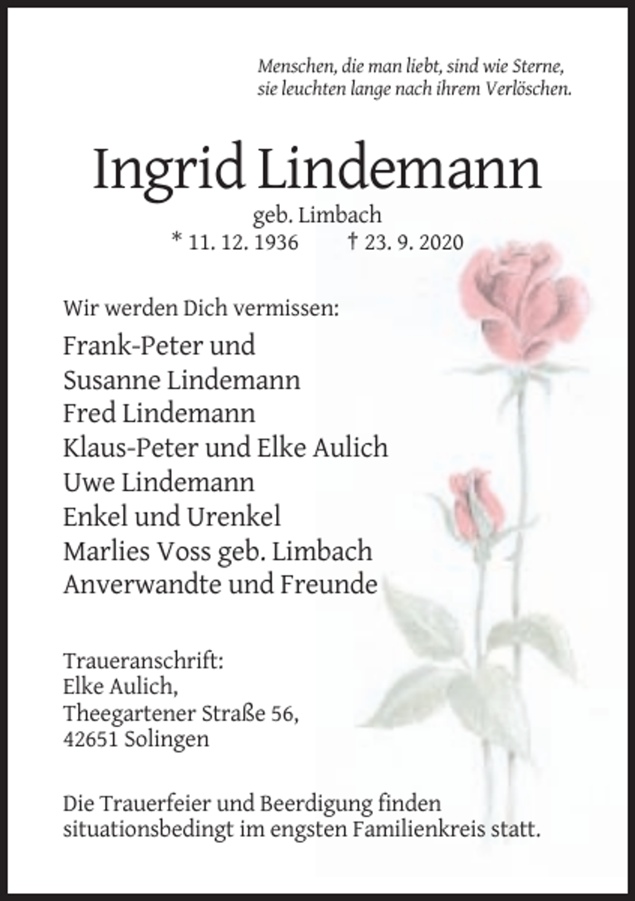 <p>Menschen, die man liebt, sind wie Sterne,<br />sie leuchten lange nach ihrem Verlöschen.</p><p>Ingrid Lindemann<br />geb. Limbach<br />* 11. 12. 1936<br />† 23. 9. 2020<br />Wir werden Dich vermissen:</p><p>Frank-Peter und<br />Susanne Lindemann<br />Fred Lindemann<br />Klaus-Peter und Elke Aulich<br />Uwe Lindemann<br />Enkel und Urenkel<br />Marlies Voss geb. Limbach<br />Anverwandte und Freunde<br />Traueranschrift:<br />Elke Aulich,<br />Theegartener Straße 56,<br />42651 Solingen<br />Die Trauerfeier und Beerdigung finden<br />situationsbedingt im engsten Familienkreis statt.</p>