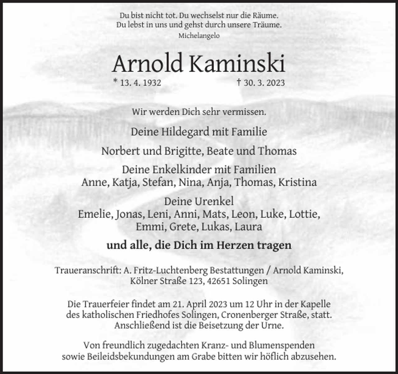 <p>Du bist nicht tot. Du wechselst nur die Räume.<br />Du lebst in uns und gehst durch unsere Träume.<br />Michelangelo</p><p>Arnold Kaminski<br />* 13. 4. 1932</p><p>† 30. 3. 2023</p><p>Wir werden Dich sehr vermissen.</p><p>Deine Hildegard mit Familie<br />Norbert und Brigitte, Beate und Thomas<br />Deine Enkelkinder mit Familien<br />Anne, Katja, Stefan, Nina, Anja, Thomas, Kristina<br />Deine Urenkel<br />Emelie, Jonas, Leni, Anni, Mats, Leon, Luke, Lottie,<br />Emmi, Grete, Lukas, Laura<br />und alle, die Dich im Herzen tragen<br />Traueranschrift: A. Fritz-Luchtenberg Bestattungen / Arnold Kaminski,<br />Kölner Straße 123, 42651 Solingen<br />Die Trauerfeier findet am 21. April 2023 um 12 Uhr in der Kapelle<br />des katholischen Friedhofes Solingen, Cronenberger Straße, statt.<br />Anschließend ist die Beisetzung der Urne.<br />Von freundlich zugedachten Kranz- und Blumenspenden<br />sowie Beileidsbekundungen am Grabe bitten wir höflich abzusehen.</p>