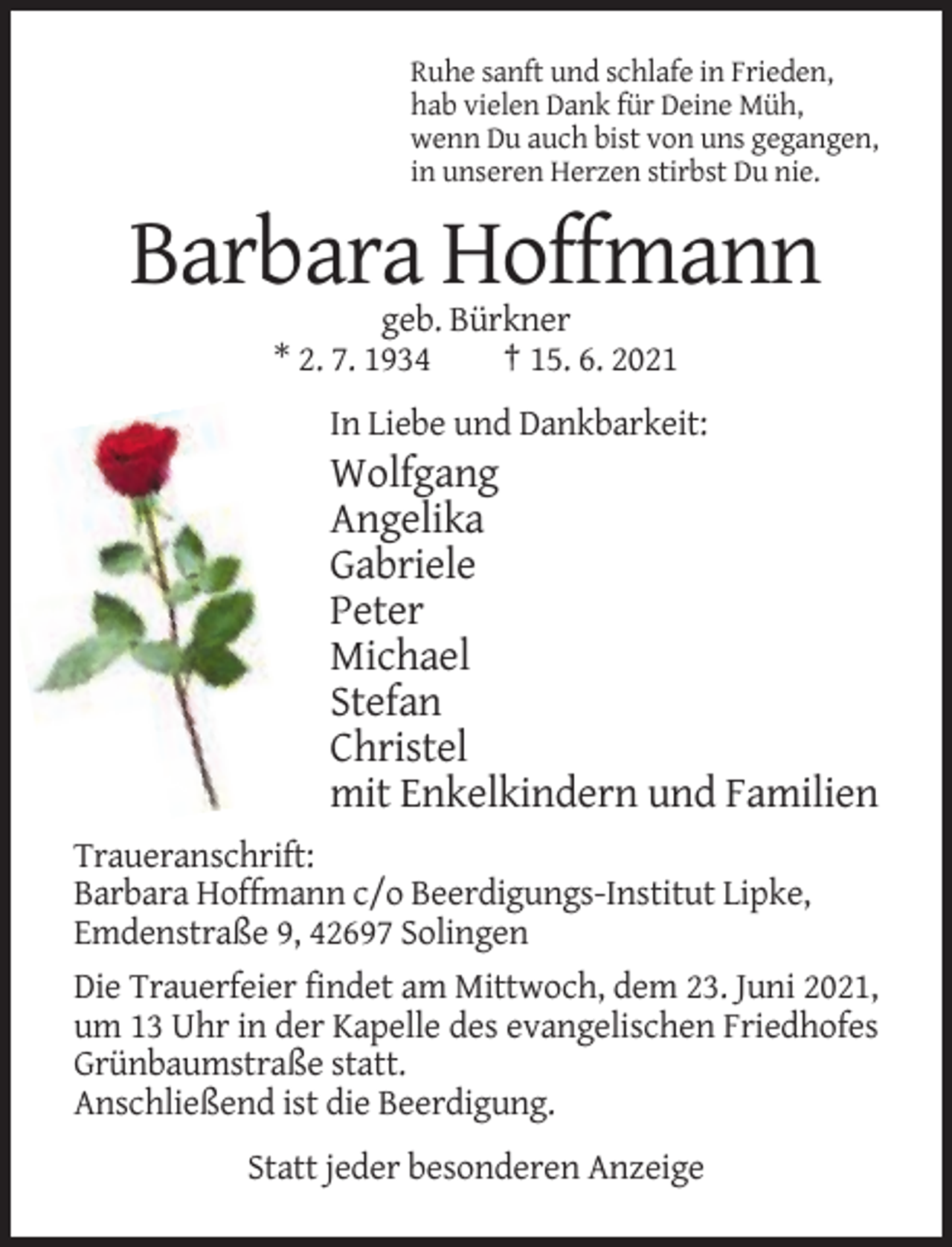 <p>Ruhe sanft und schlafe in Frieden,<br />hab vielen Dank für Deine Müh,<br />wenn Du auch bist von uns gegangen,<br />in unseren Herzen stirbst Du nie.</p><p>Barbara Hoffmann<br />geb. Bürkner<br />* 2. 7. 1934<br />† 15. 6. 2021<br />In Liebe und Dankbarkeit:</p><p>Wolfgang<br />Angelika<br />Gabriele<br />Peter<br />Michael<br />Stefan<br />Christel<br />mit Enkelkindern und Familien<br />Traueranschrift:<br />Barbara Hoffmann c/o Beerdigungs-Institut Lipke,<br />Emdenstraße 9, 42697 Solingen<br />Die Trauerfeier findet am Mittwoch, dem 23. Juni 2021,<br />um 13 Uhr in der Kapelle des evangelischen Friedhofes<br />Grünbaumstraße statt.<br />Anschließend ist die Beerdigung.<br />Statt jeder besonderen Anzeige</p>