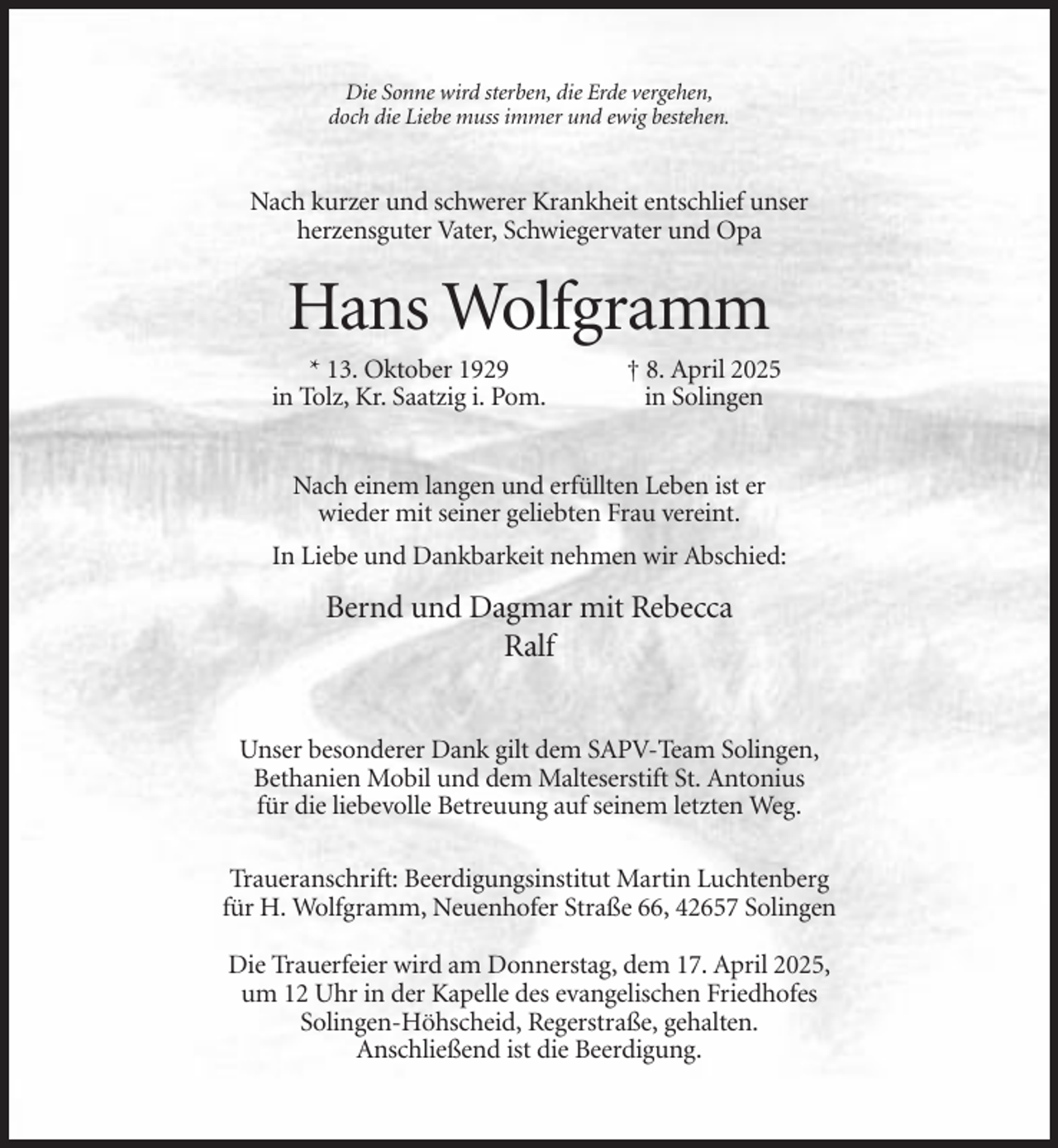 <p>Die Sonne wird sterben, die Erde vergehen,<br />doch die Liebe muss immer und ewig bestehen.</p><p>Nach kurzer und schwerer Krankheit entschlief unser<br />herzensguter Vater, Schwiegervater und Opa</p><p>Hans Wolfgramm<br />* 13. Oktober 1929<br />in Tolz, Kr. Saatzig i. Pom.</p><p>† 8. April 2025<br />in Solingen</p><p>Nach einem langen und erfüllten Leben ist er<br />wieder mit seiner geliebten Frau vereint.<br />In Liebe und Dankbarkeit nehmen wir Abschied:</p><p>Bernd und Dagmar mit Rebecca<br />Ralf<br />Unser besonderer Dank gilt dem SAPV-Team Solingen,<br />Bethanien Mobil und dem Malteserstift St. Antonius<br />für die liebevolle Betreuung auf seinem letzten Weg.<br />Traueranschrift: Beerdigungsinstitut Martin Luchtenberg<br />für H. Wolfgramm, Neuenhofer Straße 66, 42657 Solingen<br />Die Trauerfeier wird am Donnerstag, dem 17. April 2025,<br />um 12 Uhr in der Kapelle des evangelischen Friedhofes<br />Solingen-Höhscheid, Regerstraße, gehalten.<br />Anschließend ist die Beerdigung.</p>