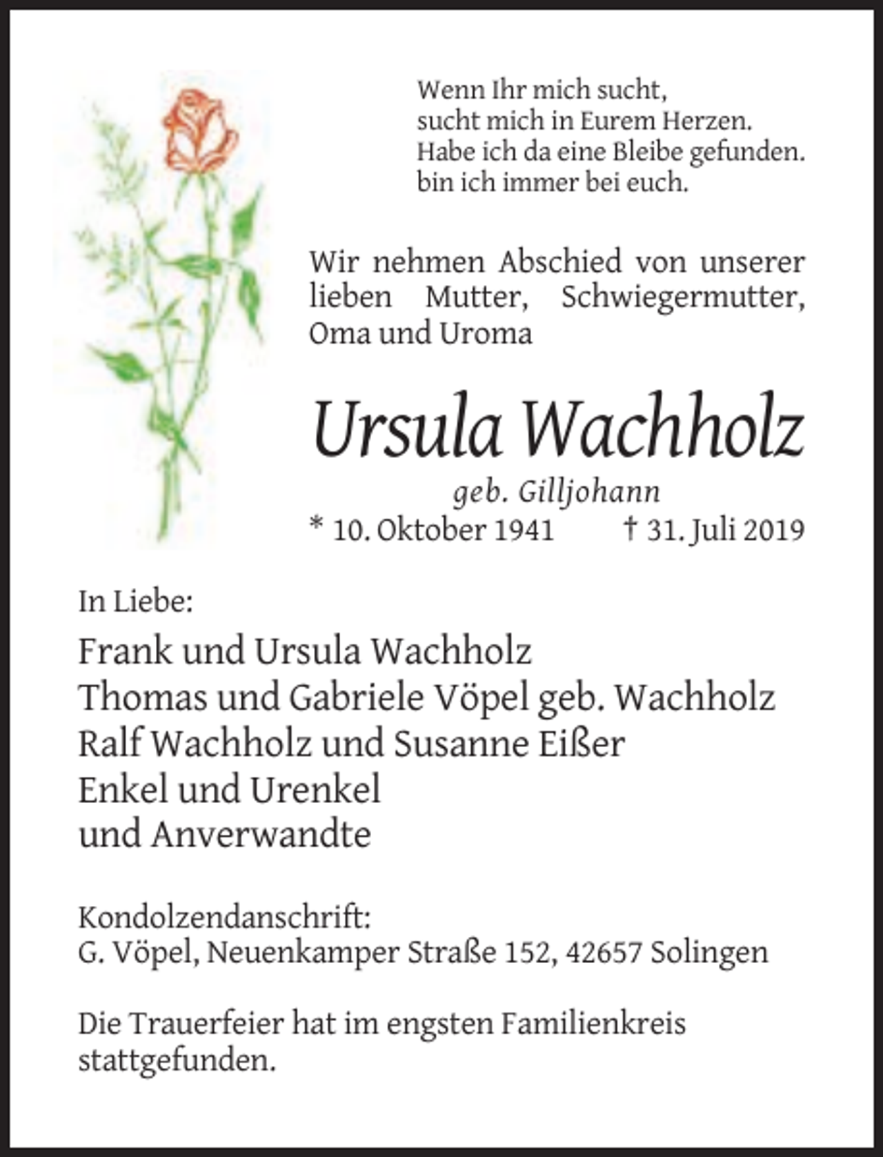 <p>Wenn Ihr mich sucht,<br />sucht mich in Eurem Herzen.<br />Habe ich da eine Bleibe gefunden.<br />bin ich immer bei euch.</p><p>Wir nehmen Abschied von unserer<br />lieben Mutter, Schwiegermutter,<br />Oma und Uroma</p><p>Ursula Wachholz<br />geb. Gilljohann<br />* 10. Oktober 1941<br />† 31. Juli 2019<br />In Liebe:</p><p>Frank und Ursula Wachholz<br />Thomas und Gabriele Vöpel geb. Wachholz<br />Ralf Wachholz und Susanne Eißer<br />Enkel und Urenkel<br />und Anverwandte<br />Kondolzendanschrift:<br />G. Vöpel, Neuenkamper Straße 152, 42657 Solingen<br />Die Trauerfeier hat im engsten Familienkreis<br />stattgefunden.</p>
