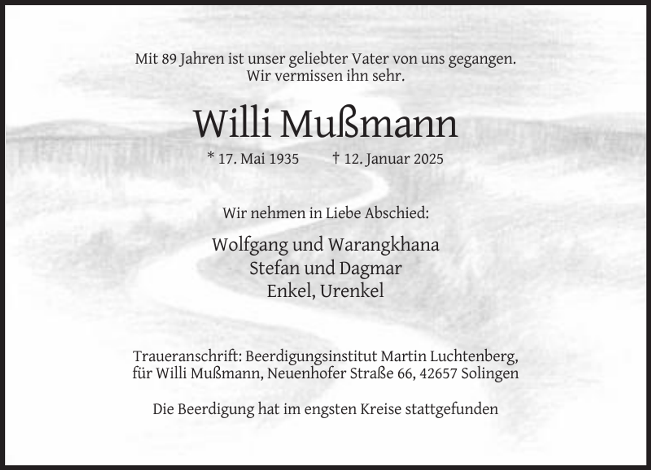 <p>Mit 89 Jahren ist unser geliebter Vater von uns gegangen.<br />Wir vermissen ihn sehr.</p><p>Willi Mußmann<br />* 17. Mai 1935</p><p>† 12. Januar 2025</p><p>Wir nehmen in Liebe Abschied:</p><p>Wolfgang und Warangkhana<br />Stefan und Dagmar<br />Enkel, Urenkel</p><p>Traueranschrift: Beerdigungsinstitut Martin Luchtenberg,<br />für Willi Mußmann, Neuenhofer Straße 66, 42657 Solingen<br />Die Beerdigung hat im engsten Kreise stattgefunden</p>
