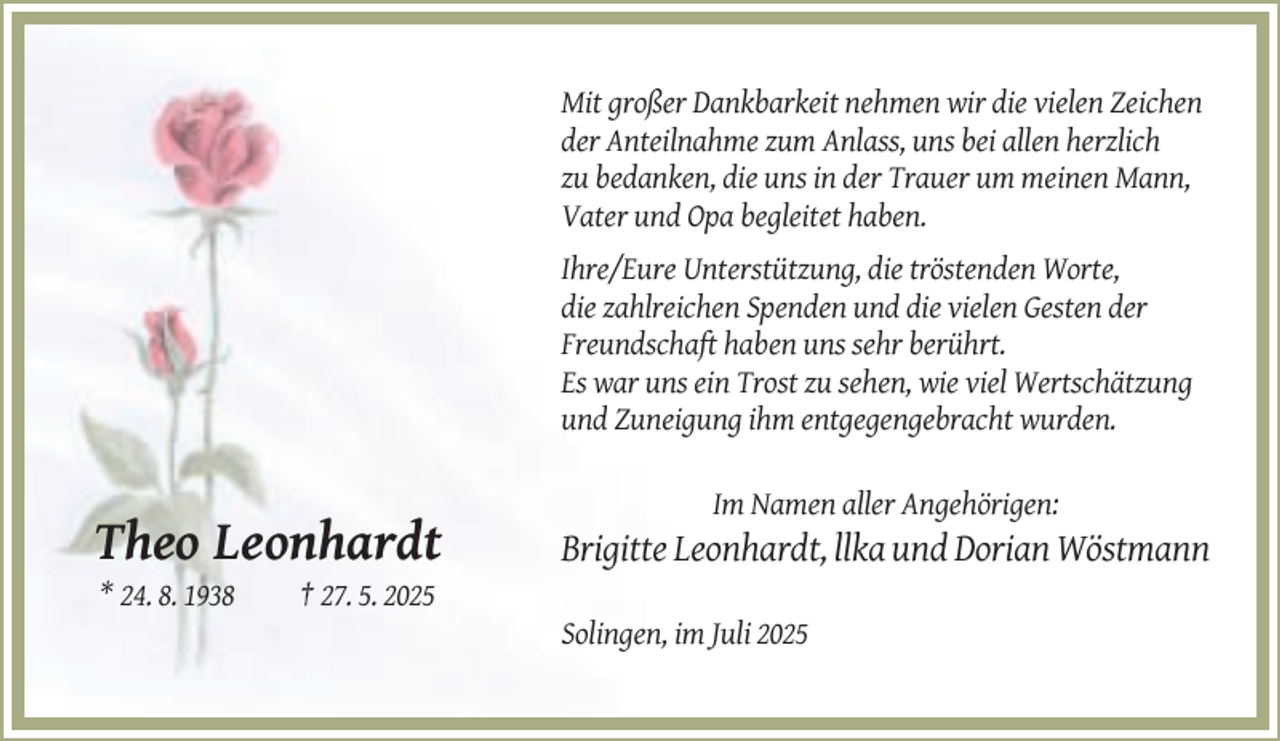 <p>Mit großer Dankbarkeit nehmen wir die vielen Zeichen<br />der Anteilnahme zum Anlass, uns bei allen herzlich<br />zu bedanken, die uns in der Trauer um meinen Mann,<br />Vater und Opa begleitet haben.<br />Ihre/Eure Unterstützung, die tröstenden Worte,<br />die zahlreichen Spenden und die vielen Gesten der<br />Freundschaft haben uns sehr berührt.<br />Es war uns ein Trost zu sehen, wie viel Wertschätzung<br />und Zuneigung ihm entgegengebracht wurden.<br />Im Namen aller Angehörigen:</p><p>Theo Leonhardt<br />* 24. 8. 1938</p><p>Brigitte Leonhardt, llka und Dorian Wöstmann</p><p>† 27. 5. 2025<br />Solingen, im Juli 2025</p>