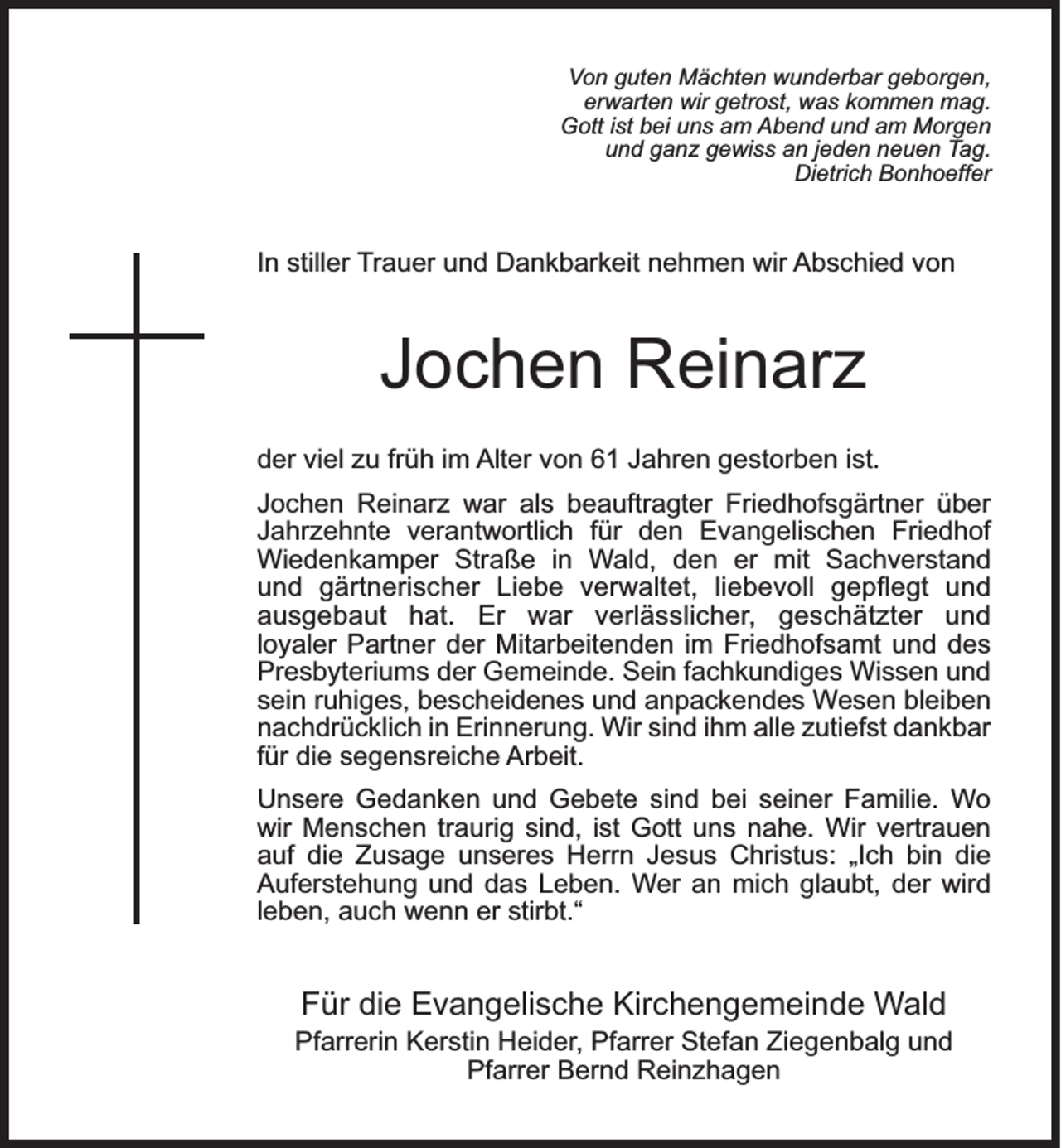 <p>Von guten Mächten wunderbar geborgen,<br />erwarten wir getrost, was kommen mag.<br />Gott ist bei uns am Abend und am Morgen<br />und ganz gewiss an jeden neuen Tag.<br />Dietrich Bonhoeffer</p><p>In stiller Trauer und Dankbarkeit nehmen wir Abschied von</p><p>Jochen Reinarz<br />der viel zu früh im Alter von 61 Jahren gestorben ist.<br />Jochen Reinarz war als beauftragter Friedhofsgärtner über<br />Jahrzehnte verantwortlich für den Evangelischen Friedhof<br />Wiedenkamper Straße in Wald, den er mit Sachverstand<br />und gärtnerischer Liebe verwaltet, liebevoll gepﬂegt und<br />ausgebaut hat. Er war verlässlicher, geschätzter und<br />loyaler Partner der Mitarbeitenden im Friedhofsamt und des<br />Presbyteriums der Gemeinde. Sein fachkundiges Wissen und<br />sein ruhiges, bescheidenes und anpackendes Wesen bleiben<br />nachdrücklich in Erinnerung. Wir sind ihm alle zutiefst dankbar<br />für die segensreiche Arbeit.<br />Unsere Gedanken und Gebete sind bei seiner Familie. Wo<br />wir Menschen traurig sind, ist Gott uns nahe. Wir vertrauen<br />auf die Zusage unseres Herrn Jesus Christus: „Ich bin die<br />Auferstehung und das Leben. Wer an mich glaubt, der wird<br />leben, auch wenn er stirbt.“</p><p>Für die Evangelische Kirchengemeinde Wald</p><p>Pfarrerin Kerstin Heider, Pfarrer Stefan Ziegenbalg und<br />Pfarrer Bernd Reinzhagen</p>