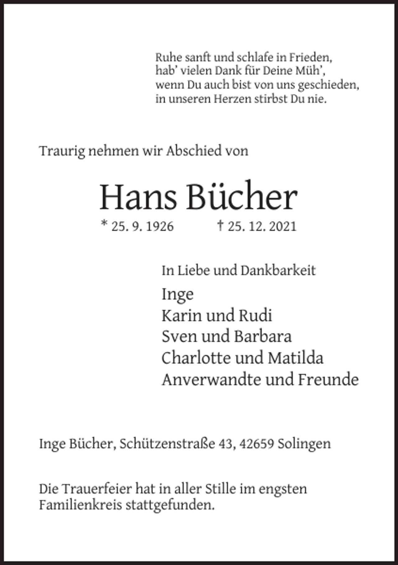 <p>Ruhe sanft und schlafe in Frieden,<br />hab’ vielen Dank für Deine Müh’,<br />wenn Du auch bist von uns geschieden,<br />in unseren Herzen stirbst Du nie.</p><p>Traurig nehmen wir Abschied von</p><p>Hans Bücher<br />* 25. 9. 1926</p><p>† 25. 12. 2021</p><p>In Liebe und Dankbarkeit</p><p>Inge<br />Karin und Rudi<br />Sven und Barbara<br />Charlotte und Matilda<br />Anverwandte und Freunde</p><p>Inge Bücher, Schützenstraße 43, 42659 Solingen</p><p>Die Trauerfeier hat in aller Stille im engsten<br />Familienkreis stattgefunden.</p>