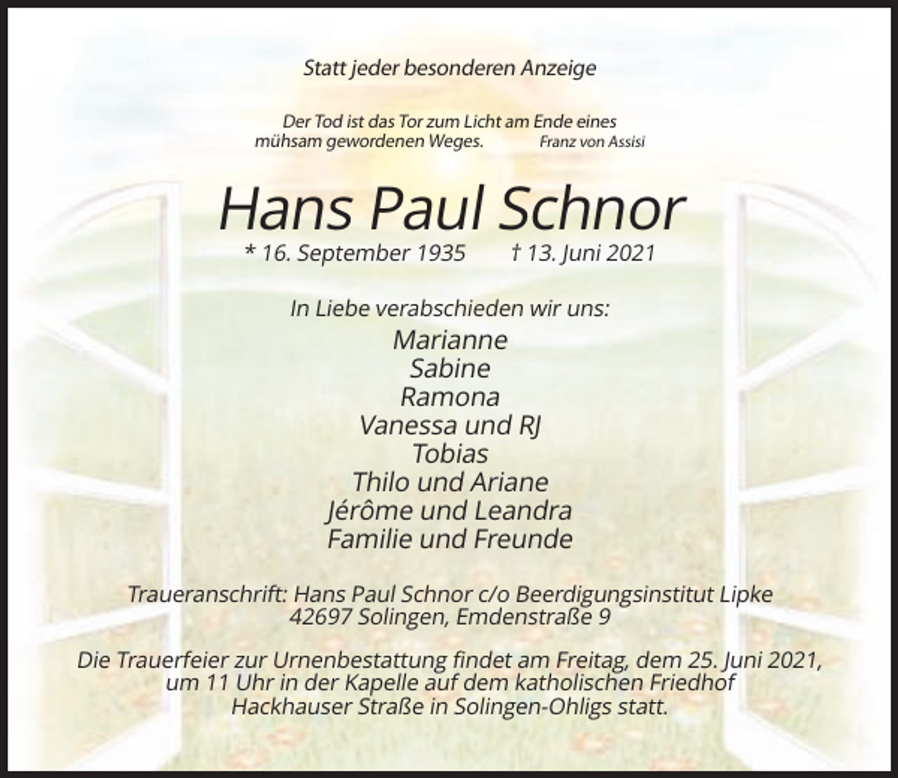 <p>Statt jeder besonderen Anzeige<br />Der Tod ist das Tor zum Licht am Ende eines<br />mühsam gewordenen Weges.<br />Franz von Assisi</p><p>Hans Paul Schnor<br />* 16. September 1935</p><p>† 13. Juni 2021</p><p>In Liebe verabschieden wir uns:</p><p>Marianne<br />Sabine<br />Ramona<br />Vanessa und RJ<br />Tobias<br />Thilo und Ariane<br />Jérôme und Leandra<br />Familie und Freunde<br />Traueranschrift: Hans Paul Schnor c/o Beerdigungsinstitut Lipke<br />42697 Solingen, Emdenstraße 9<br />Die Trauerfeier zur Urnenbestattung findet am Freitag, dem 25. Juni 2021,<br />um 11 Uhr in der Kapelle auf dem katholischen Friedhof<br />Hackhauser Straße in Solingen-Ohligs statt.</p>