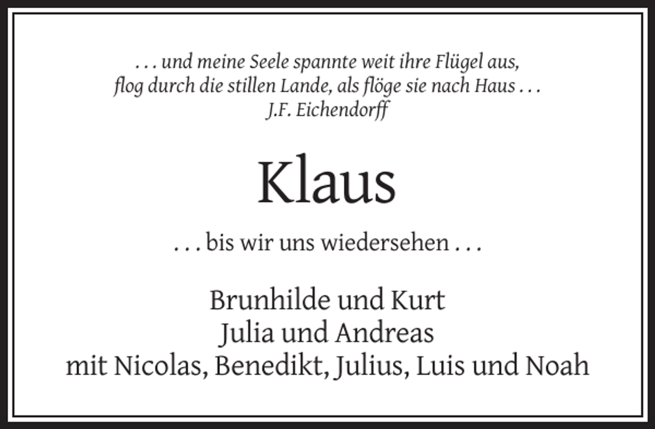 <p>. . . und meine Seele spannte weit ihre Flügel aus,<br />flog durch die stillen Lande, als flöge sie nach Haus . . .<br />J.F. Eichendorff</p><p>Klaus<br />. . . bis wir uns wiedersehen . . .</p><p>Brunhilde und Kurt<br />Julia und Andreas<br />mit Nicolas, Benedikt, Julius, Luis und Noah</p>