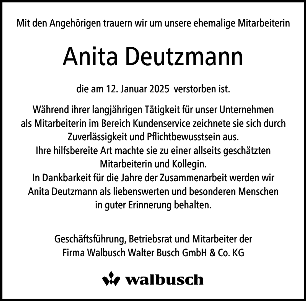 <p>Mit den Angehörigen trauern wir um unsere ehemalige Mitarbeiterin</p><p>Anita Deutzmann<br />die am 12. Januar 2025 verstorben ist.<br />Während ihrer langjährigen Tätigkeit für unser Unternehmen<br />als Mitarbeiterin im Bereich Kundenservice zeichnete sie sich durch<br />Zuverlässigkeit und Pﬂichtbewusstsein aus.<br />Ihre hilfsbereite Art machte sie zu einer allseits geschätzten<br />Mitarbeiterin und Kollegin.<br />In Dankbarkeit für die Jahre der Zusammenarbeit werden wir<br />Anita Deutzmann als liebenswerten und besonderen Menschen<br />in guter Erinnerung behalten.<br />Geschäftsführung, Betriebsrat und Mitarbeiter der<br />Firma Walbusch Walter Busch GmbH &amp; Co. KG</p>