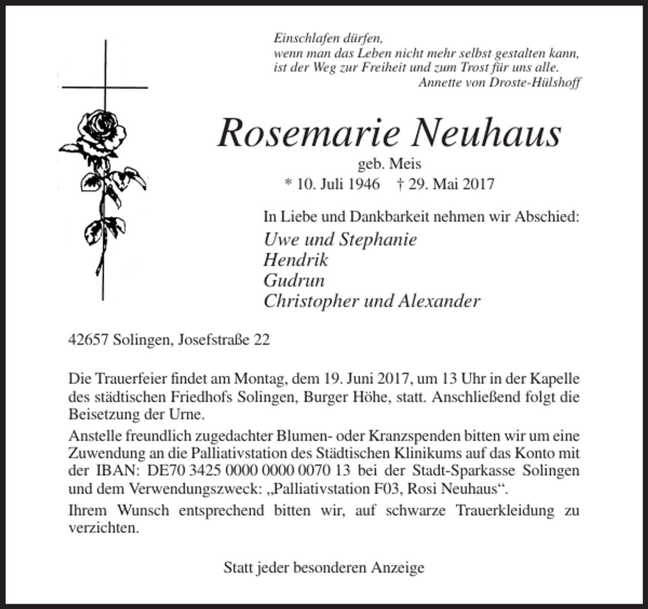 <p>Einschlafen dürfen,<br />wenn man das Leben nicht mehr selbst gestalten kann,<br />ist der Weg zur Freiheit und zum Trost für uns alle.<br />Annette von Droste-Hülshoff</p><p>Rosemarie Neuhaus<br />geb. Meis<br />* 10. Juli 1946 † 29. Mai 2017<br />In Liebe und Dankbarkeit nehmen wir Abschied:</p><p>Uwe und Stephanie<br />Hendrik<br />Gudrun<br />Christopher und Alexander<br />42657 Solingen, Josefstraße 22<br />Die Trauerfeier findet am Montag, dem 19. Juni 2017, um 13 Uhr in der Kapelle<br />des städtischen Friedhofs Solingen, Burger Höhe, statt. Anschließend folgt die<br />Beisetzung der Urne.<br />Anstelle freundlich zugedachter Blumen- oder Kranzspenden bitten wir um eine<br />Zuwendung an die Palliativstation des Städtischen Klinikums auf das Konto mit<br />der IBAN: DE70 3425 0070 13 bei der Stadt-Sparkasse Solingen<br />und dem Verwendungszweck: „Palliativstation F03, Rosi Neuhaus“.<br />Ihrem Wunsch entsprechend bitten wir, auf schwarze Trauerkleidung zu<br />verzichten.<br />Statt jeder besonderen Anzeige</p>