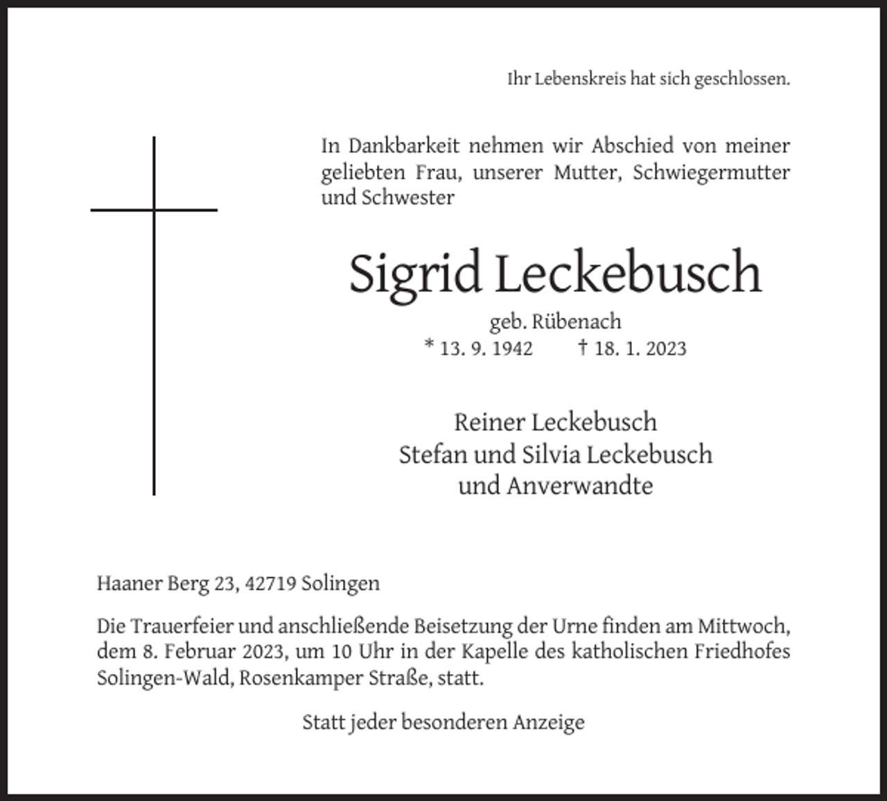 <p>Ihr Lebenskreis hat sich geschlossen.</p><p>In Dankbarkeit nehmen wir Abschied von meiner<br />geliebten Frau, unserer Mutter, Schwiegermutter<br />und Schwester</p><p>Sigrid Leckebusch<br />geb. Rübenach<br />* 13. 9. 1942<br />† 18. 1. 2023</p><p>Reiner Leckebusch<br />Stefan und Silvia Leckebusch<br />und Anverwandte</p><p>Haaner Berg 23, 42719 Solingen<br />Die Trauerfeier und anschließende Beisetzung der Urne finden am Mittwoch,<br />dem 8. Februar 2023, um 10 Uhr in der Kapelle des katholischen Friedhofes<br />Solingen-Wald, Rosenkamper Straße, statt.<br />Statt jeder besonderen Anzeige</p>