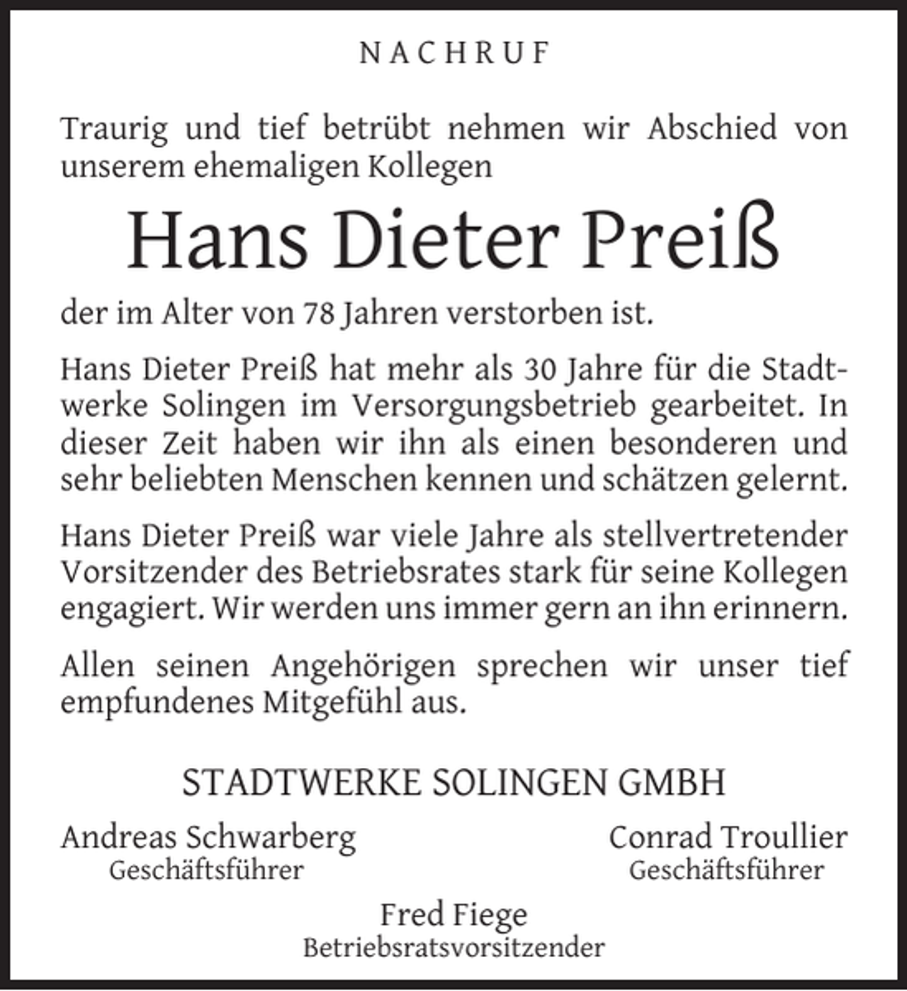 <p>NACHRUF<br />Traurig und tief betrübt nehmen wir Abschied von<br />unserem ehemaligen Kollegen</p><p>Hans Dieter Preiß</p><p>der im Alter von 78 Jahren verstorben ist.</p><p>Hans Dieter Preiß hat mehr als 30 Jahre für die Stadtwerke Solingen im Versorgungsbetrieb gearbeitet. In<br />dieser Zeit haben wir ihn als einen besonderen und<br />sehr beliebten Menschen kennen und schätzen gelernt.<br />Hans Dieter Preiß war viele Jahre als stellvertretender<br />Vorsitzender des Betriebsrates stark für seine Kollegen<br />engagiert. Wir werden uns immer gern an ihn erinnern.<br />Allen seinen Angehörigen sprechen wir unser tief<br />empfundenes Mitgefühl aus.</p><p>STADTWERKE SOLINGEN GMBH<br />Andreas Schwarberg</p><p>Conrad Troullier</p><p>Geschäftsführer</p><p>Geschäftsführer</p><p>Fred Fiege</p><p>Betriebsratsvorsitzender</p>