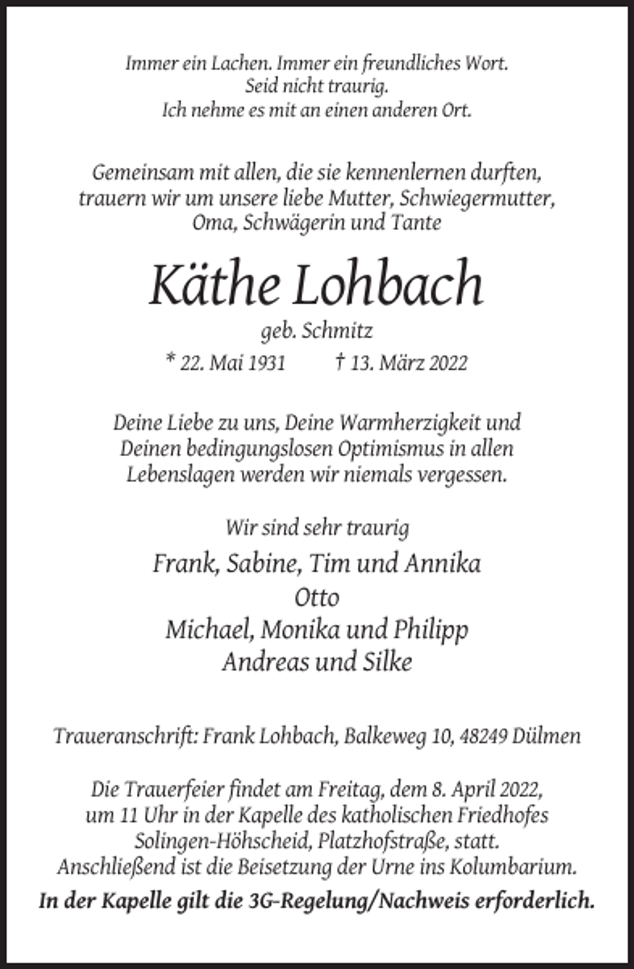 <p>Immer ein Lachen. Immer ein freundliches Wort.<br />Seid nicht traurig.<br />Ich nehme es mit an einen anderen Ort.</p><p>Gemeinsam mit allen, die sie kennenlernen durften,<br />trauern wir um unsere liebe Mutter, Schwiegermutter,<br />Oma, Schwägerin und Tante</p><p>Käthe Lohbach<br />geb. Schmitz<br />* 22. Mai 1931<br />† 13. März 2022<br />Deine Liebe zu uns, Deine Warmherzigkeit und<br />Deinen bedingungslosen Optimismus in allen<br />Lebenslagen werden wir niemals vergessen.<br />Wir sind sehr traurig</p><p>Frank, Sabine, Tim und Annika<br />Otto<br />Michael, Monika und Philipp<br />Andreas und Silke<br />Traueranschrift: Frank Lohbach, Balkeweg 10, 48249 Dülmen<br />Die Trauerfeier findet am Freitag, dem 8. April 2022,<br />um 11 Uhr in der Kapelle des katholischen Friedhofes<br />Solingen-Höhscheid, Platzhofstraße, statt.<br />Anschließend ist die Beisetzung der Urne ins Kolumbarium.<br />In der Kapelle gilt die 3G-Regelung/Nachweis erforderlich.</p>