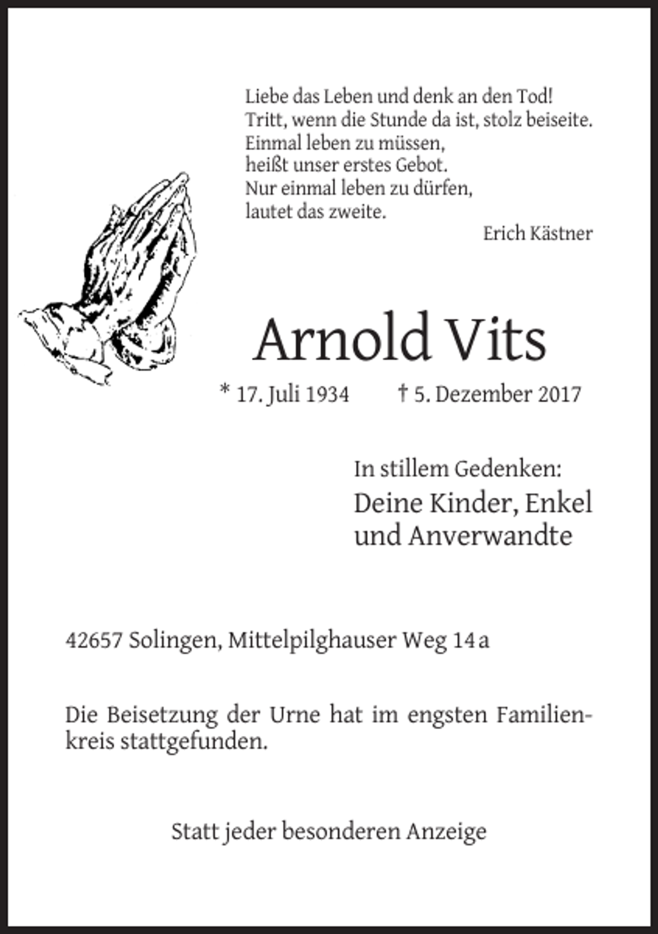 <p>Liebe das Leben und denk an den Tod!<br />Tritt, wenn die Stunde da ist, stolz beiseite.<br />Einmal leben zu müssen,<br />heißt unser erstes Gebot.<br />Nur einmal leben zu dürfen,<br />lautet das zweite.<br />Erich Kästner</p><p>Arnold Vits<br />* 17. Juli 1934</p><p>† 5. Dezember 2017</p><p>In stillem Gedenken:</p><p>Deine Kinder, Enkel<br />und Anverwandte</p><p>42657 Solingen, Mittelpilghauser Weg 14 a</p><p>Die Beisetzung der Urne hat im engsten Familienkreis stattgefunden.</p><p>Statt jeder besonderen Anzeige</p>