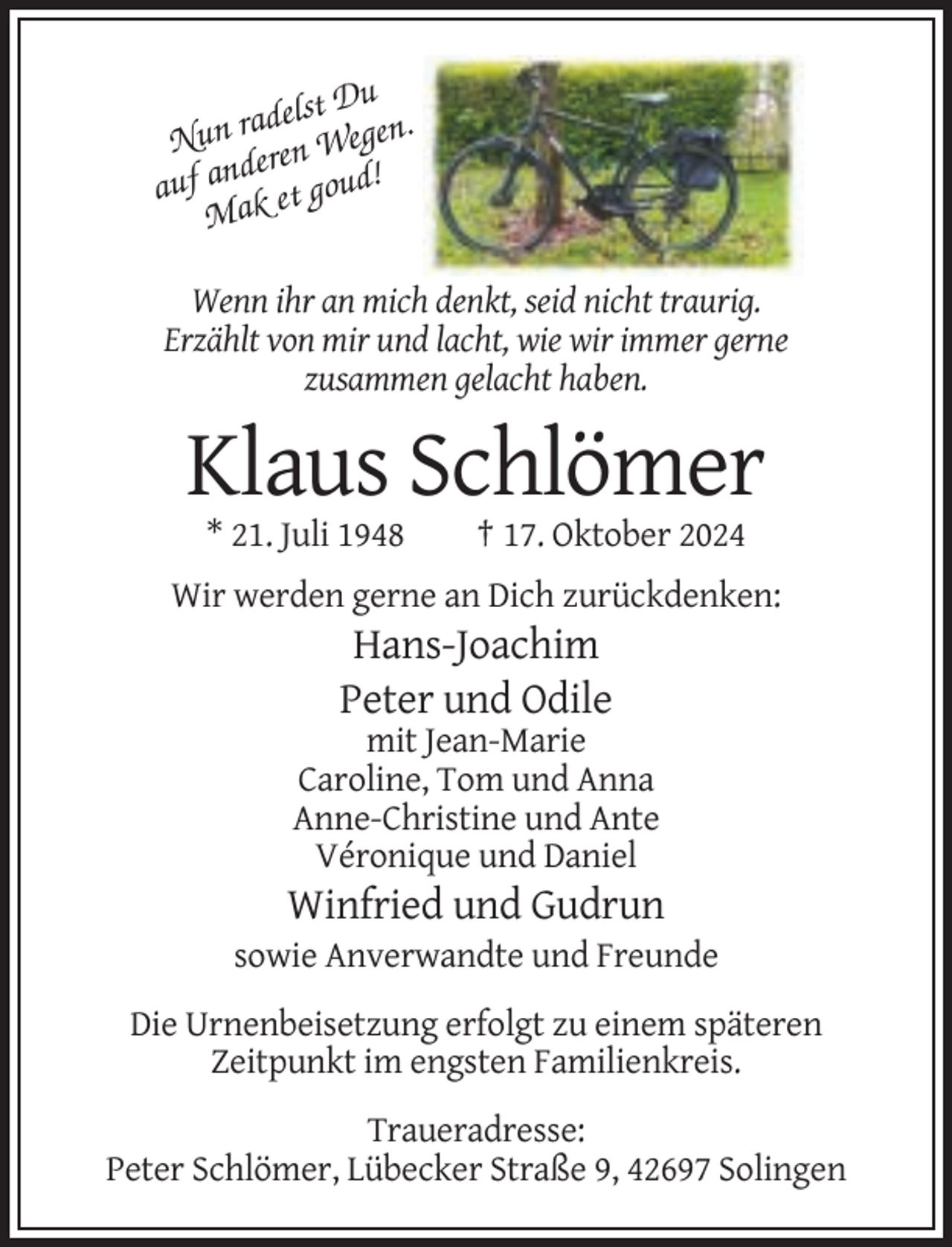 <p>Du<br />adelst<br />Nun r ren Wegen.<br />de<br />auf an k et goud!<br />Ma<br />Wenn ihr an mich denkt, seid nicht traurig.<br />Erzählt von mir und lacht, wie wir immer gerne<br />zusammen gelacht haben.</p><p>Klaus Schlömer<br />* 21. Juli 1948</p><p>† 17. Oktober 2024</p><p>Wir werden gerne an Dich zurückdenken:</p><p>Hans-Joachim<br />Peter und Odile<br />mit Jean-Marie<br />Caroline, Tom und Anna<br />Anne-Christine und Ante<br />Véronique und Daniel</p><p>Winfried und Gudrun<br />sowie Anverwandte und Freunde<br />Die Urnenbeisetzung erfolgt zu einem späteren<br />Zeitpunkt im engsten Familienkreis.<br />Traueradresse:<br />Peter Schlömer, Lübecker Straße 9, 42697 Solingen</p>