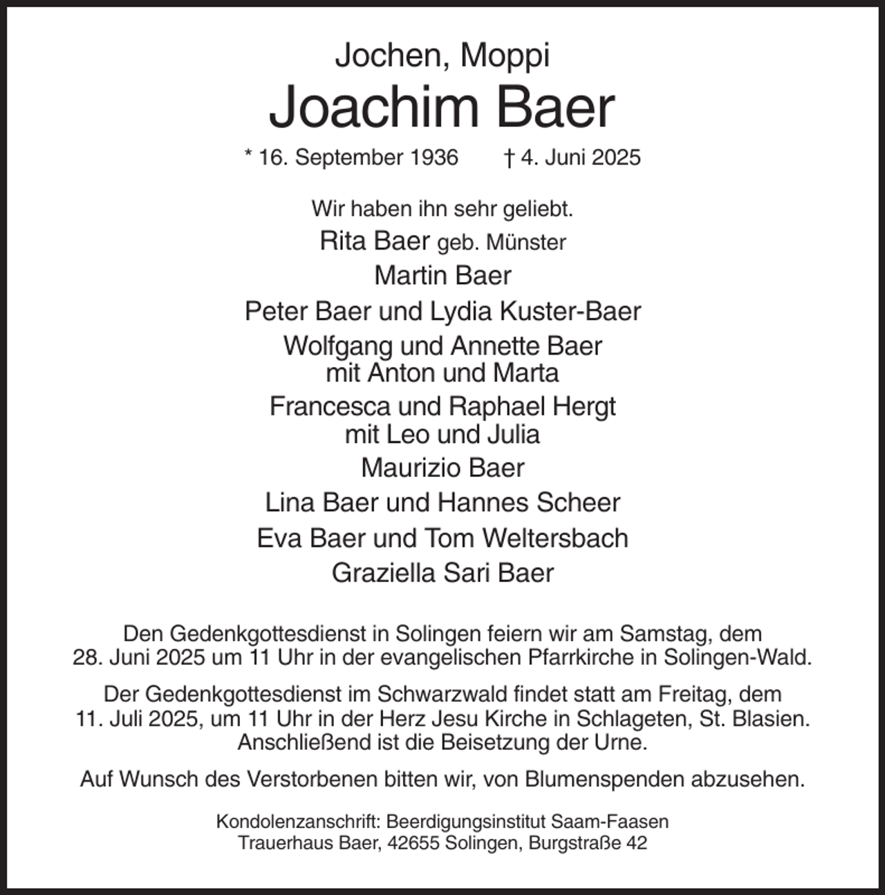 <p>Jochen, Moppi</p><p>Joachim Baer<br />* 16. September 1936</p><p>† 4. Juni 2025</p><p>Wir haben ihn sehr geliebt.</p><p>Rita Baer geb. Münster<br />Martin Baer<br />Peter Baer und Lydia Kuster-Baer<br />Wolfgang und Annette Baer<br />mit Anton und Marta<br />Francesca und Raphael Hergt<br />mit Leo und Julia<br />Maurizio Baer<br />Lina Baer und Hannes Scheer<br />Eva Baer und Tom Weltersbach<br />Graziella Sari Baer<br />Den Gedenkgottesdienst in Solingen feiern wir am Samstag, dem<br />28. Juni 2025 um 11 Uhr in der evangelischen Pfarrkirche in Solingen-Wald.<br />Der Gedenkgottesdienst im Schwarzwald findet statt am Freitag, dem<br />11. Juli 2025, um 11 Uhr in der Herz Jesu Kirche in Schlageten, St. Blasien.<br />Anschließend ist die Beisetzung der Urne.<br />Auf Wunsch des Verstorbenen bitten wir, von Blumenspenden abzusehen.<br />Kondolenzanschrift: Beerdigungsinstitut Saam-Faasen<br />Trauerhaus Baer, 42655 Solingen, Burgstraße 42</p>