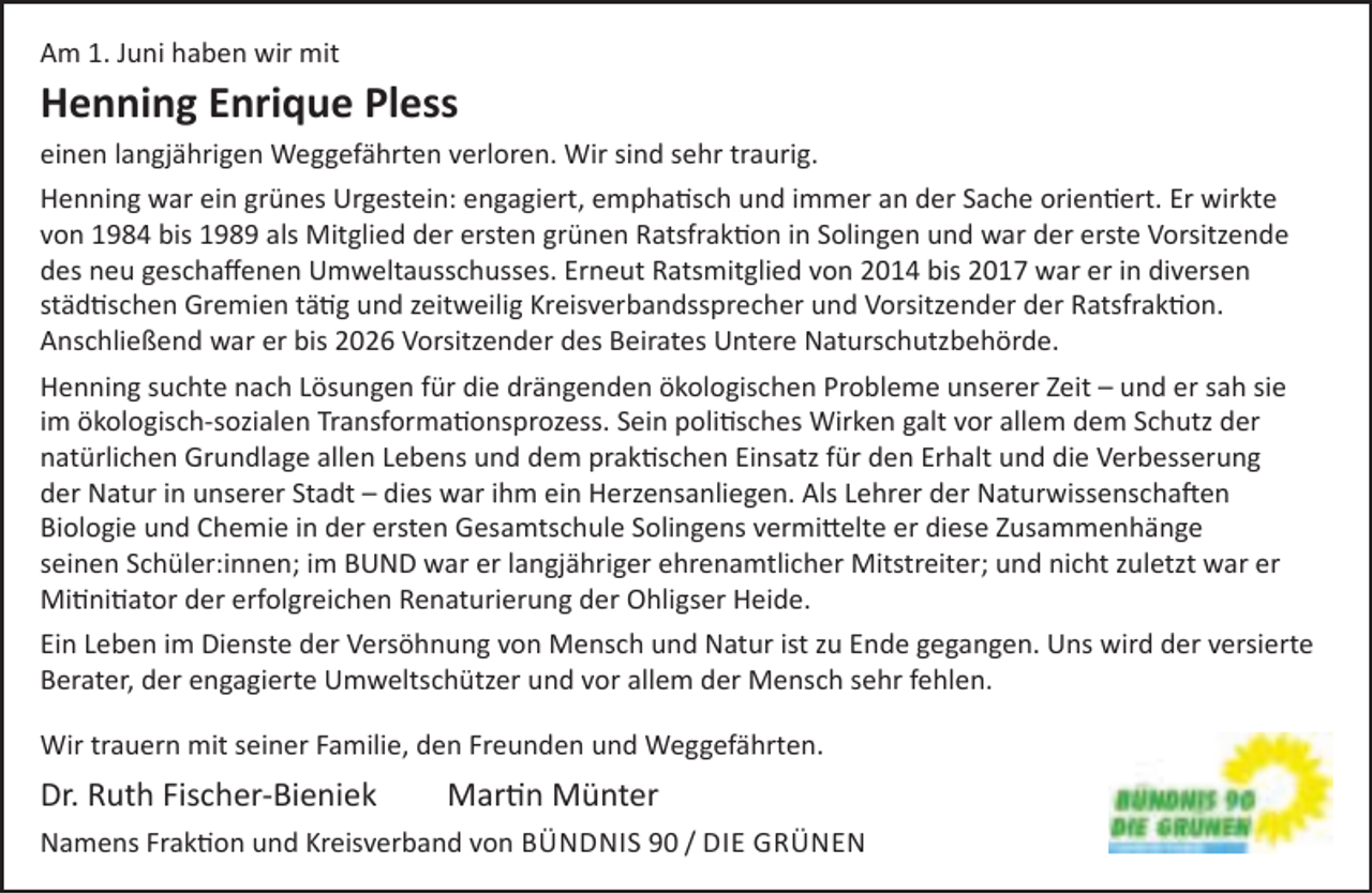 <p>Am 1. Juni haben wir mit</p>
<p>Henning Enrique Pless<br />einen langjährigen Weggefährten verloren. Wir sind sehr traurig.<br />Henning war ein grünes Urgestein: engagiert, emphatisch und immer an der Sache orientiert. Er wirkte<br />von 1984 bis 1989 als Mitglied der ersten grünen Ratsfraktion in Solingen und war der erste Vorsitzende<br />des neu geschaﬀenen Umweltausschusses. Erneut Ratsmitglied von 2014 bis 2017 war er in diversen<br />städtischen Gremien tätig und zeitweilig Kreisverbandssprecher und Vorsitzender der Ratsfraktion.<br />Anschließend war er bis 2026 Vorsitzender des Beirates Untere Naturschutzbehörde.<br />Henning suchte nach Lösungen für die drängenden ökologischen Probleme unserer Zeit – und er sah sie<br />im ökologisch-sozialen Transformationsprozess. Sein politisches Wirken galt vor allem dem Schutz der<br />natürlichen Grundlage allen Lebens und dem praktischen Einsatz für den Erhalt und die Verbesserung<br />der Natur in unserer Stadt – dies war ihm ein Herzensanliegen. Als Lehrer der Naturwissenschaften<br />Biologie und Chemie in der ersten Gesamtschule Solingens vermittelte er diese Zusammenhänge<br />seinen Schüler:innen; im BUND war er langjähriger ehrenamtlicher Mitstreiter; und nicht zuletzt war er<br />Mitinitiator der erfolgreichen Renaturierung der Ohligser Heide.<br />Ein Leben im Dienste der Versöhnung von Mensch und Natur ist zu Ende gegangen. Uns wird der versierte<br />Berater, der engagierte Umweltschützer und vor allem der Mensch sehr fehlen.<br />Wir trauern mit seiner Familie, den Freunden und Weggefährten.</p>
<p>Dr. Ruth Fischer-Bieniek</p>
<p>Martin Münter</p>
<p>Namens Fraktion und Kreisverband von BÜNDNIS 90 / DIE GRÜNEN</p>