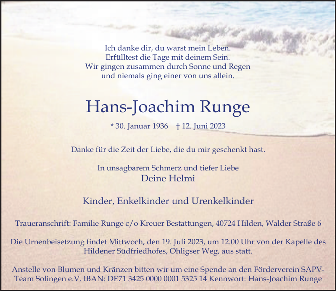 <p>Ich danke dir, du warst mein Leben.<br />Erfülltest die Tage mit deinem Sein.<br />Wir gingen zusammen durch Sonne und Regen<br />und niemals ging einer von uns allein.</p><p>Hans-Joachim Runge<br />* 30. Januar 1936</p><p>† 12. Juni 2023</p><p>Danke für die Zeit der Liebe, die du mir geschenkt hast.<br />In unsagbarem Schmerz und tiefer Liebe</p><p>Deine Helmi</p><p>Kinder, Enkelkinder und Urenkelkinder<br />Traueranschrift: Familie Runge c/o Kreuer Bestattungen, 40724 Hilden, Walder Straße 6<br />Die Urnenbeisetzung findet Mittwoch, den 19. Juli 2023, um 12.00 Uhr von der Kapelle des<br />Hildener Südfriedhofes, Ohligser Weg, aus statt.<br />Anstelle von Blumen und Kränzen bitten wir um eine Spende an den Förderverein SAPVTeam Solingen e.V. IBAN: DE71 3425 01 5325 14 Kennwort: Hans-Joachim Runge</p>