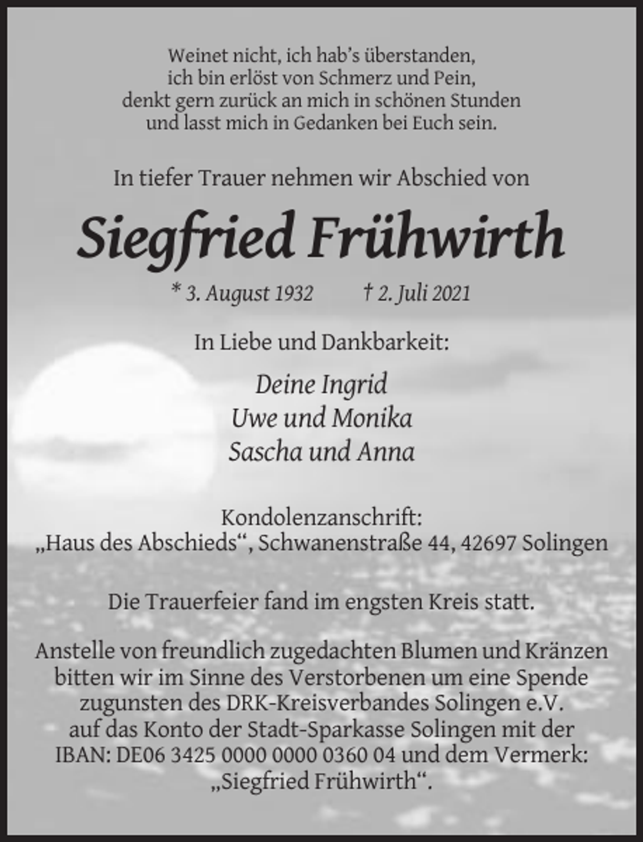 <p>Weinet nicht, ich hab’s überstanden,<br />ich bin erlöst von Schmerz und Pein,<br />denkt gern zurück an mich in schönen Stunden<br />und lasst mich in Gedanken bei Euch sein.</p><p>In tiefer Trauer nehmen wir Abschied von</p><p>Siegfried Frühwirth<br />* 3. August 1932</p><p>† 2. Juli 2021</p><p>In Liebe und Dankbarkeit:</p><p>Deine Ingrid<br />Uwe und Monika<br />Sascha und Anna<br />Kondolenzanschrift:<br />„Haus des Abschieds“, Schwanenstraße 44, 42697 Solingen<br />Die Trauerfeier fand im engsten Kreis statt.<br />Anstelle von freundlich zugedachten Blumen und Kränzen<br />bitten wir im Sinne des Verstorbenen um eine Spende<br />zugunsten des DRK-Kreisverbandes Solingen e.V.<br />auf das Konto der Stadt-Sparkasse Solingen mit der<br />IBAN: DE06 3425 0364 und dem Vermerk:<br />„Siegfried Frühwirth“.</p>