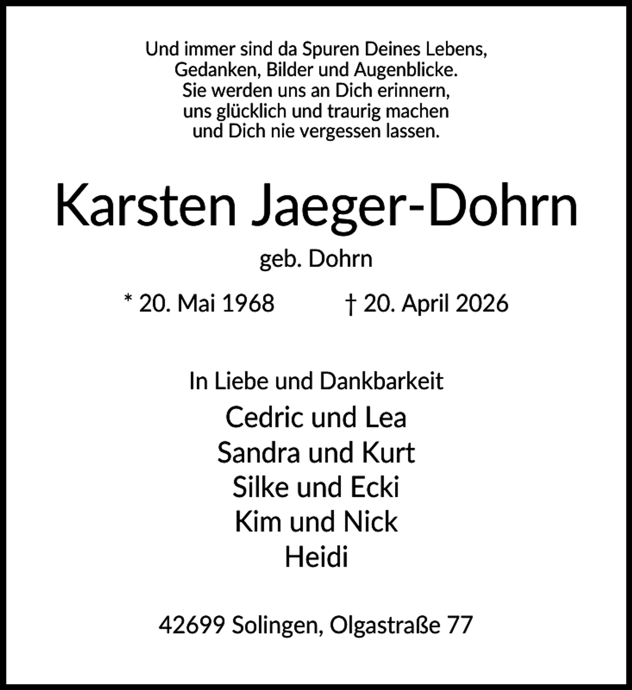 <p>Und immer sind da Spuren Deines Lebens,<br />Gedanken, Bilder und Augenblicke.<br />Sie werden uns an Dich erinnern,<br />uns glücklich und traurig machen<br />und Dich nie vergessen lassen.</p><p>Karsten Jaeger-Dohrn<br />geb. Dohrn<br />* 20. Mai 1968</p><p>† 20. April 2026</p><p>In Liebe und Dankbarkeit</p><p>Cedric und Lea<br />Sandra und Kurt<br />Silke und Ecki<br />Kim und Nick<br />Heidi<br />42699 Solingen, Olgastraße 77</p>