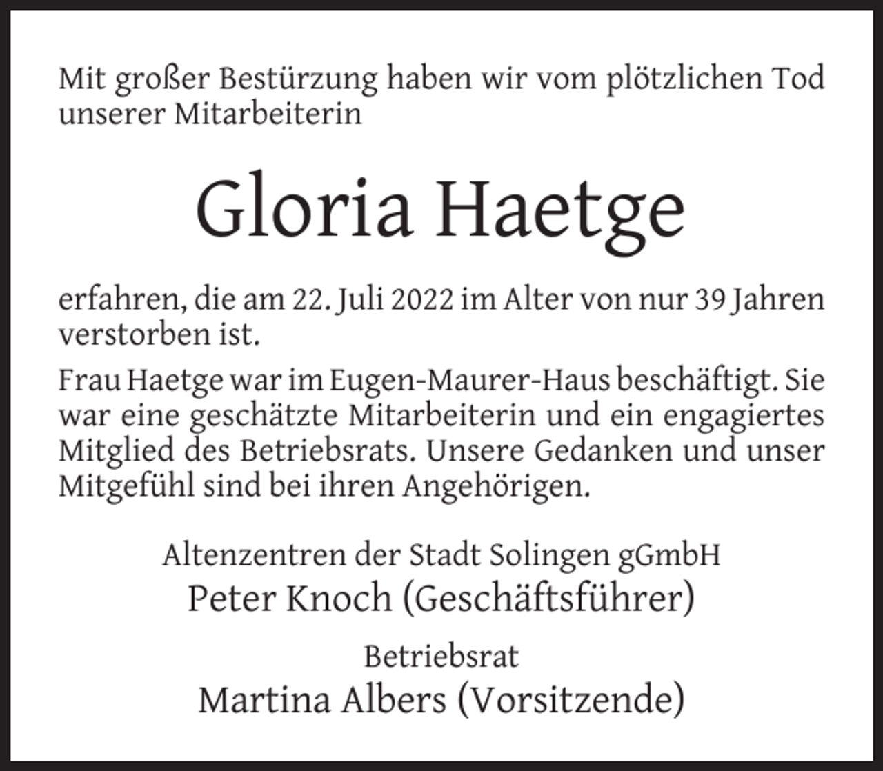 <p>Mit großer Bestürzung haben wir vom plötzlichen Tod<br />unserer Mitarbeiterin</p><p>Gloria Haetge<br />erfahren, die am 22. Juli 2022 im Alter von nur 39 Jahren<br />verstorben ist.<br />Frau Haetge war im Eugen-Maurer-Haus beschäftigt. Sie<br />war eine geschätzte Mitarbeiterin und ein engagiertes<br />Mitglied des Betriebsrats. Unsere Gedanken und unser<br />Mitgefühl sind bei ihren Angehörigen.<br />Altenzentren der Stadt Solingen gGmbH</p><p>Peter Knoch (Geschäftsführer)<br />Betriebsrat</p><p>Martina Albers (Vorsitzende)</p>