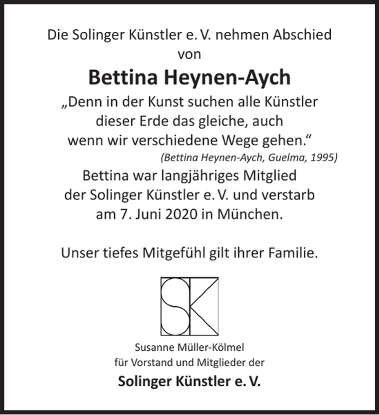 <p>Die Solinger Künstler e. V. nehmen Abschied<br />von</p><p>Bettina Heynen-Aych</p><p>„Denn in der Kunst suchen alle Künstler<br />dieser Erde das gleiche, auch<br />wenn wir verschiedene Wege gehen.“</p><p>(Bettina Heynen-Aych, Guelma, 1995)</p><p>Bettina war langjähriges Mitglied<br />der Solinger Künstler e. V. und verstarb<br />am 7. Juni 2020 in München.</p><p>Unser tiefes Mitgefühl gilt ihrer Familie.</p><p>Susanne Müller-Kölmel<br />für Vorstand und Mitglieder der</p><p>Solinger Künstler e. V.</p>