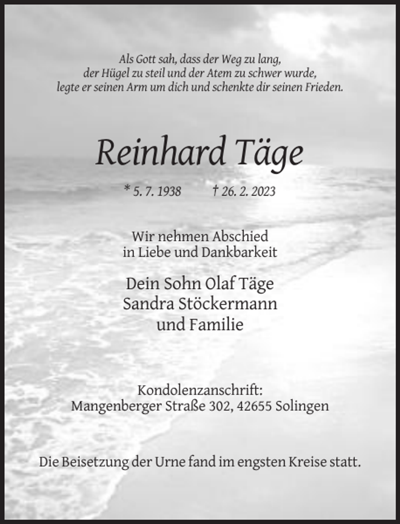 <p>Als Gott sah, dass der Weg zu lang,<br />der Hügel zu steil und der Atem zu schwer wurde,<br />legte er seinen Arm um dich und schenkte dir seinen Frieden.</p><p>Reinhard Täge<br />* 5. 7. 1938</p><p>† 26. 2. 2023</p><p>Wir nehmen Abschied<br />in Liebe und Dankbarkeit</p><p>Dein Sohn Olaf Täge<br />Sandra Stöckermann<br />und Familie</p><p>Kondolenzanschrift:<br />Mangenberger Straße 302, 42655 Solingen</p><p>Die Beisetzung der Urne fand im engsten Kreise statt.</p>