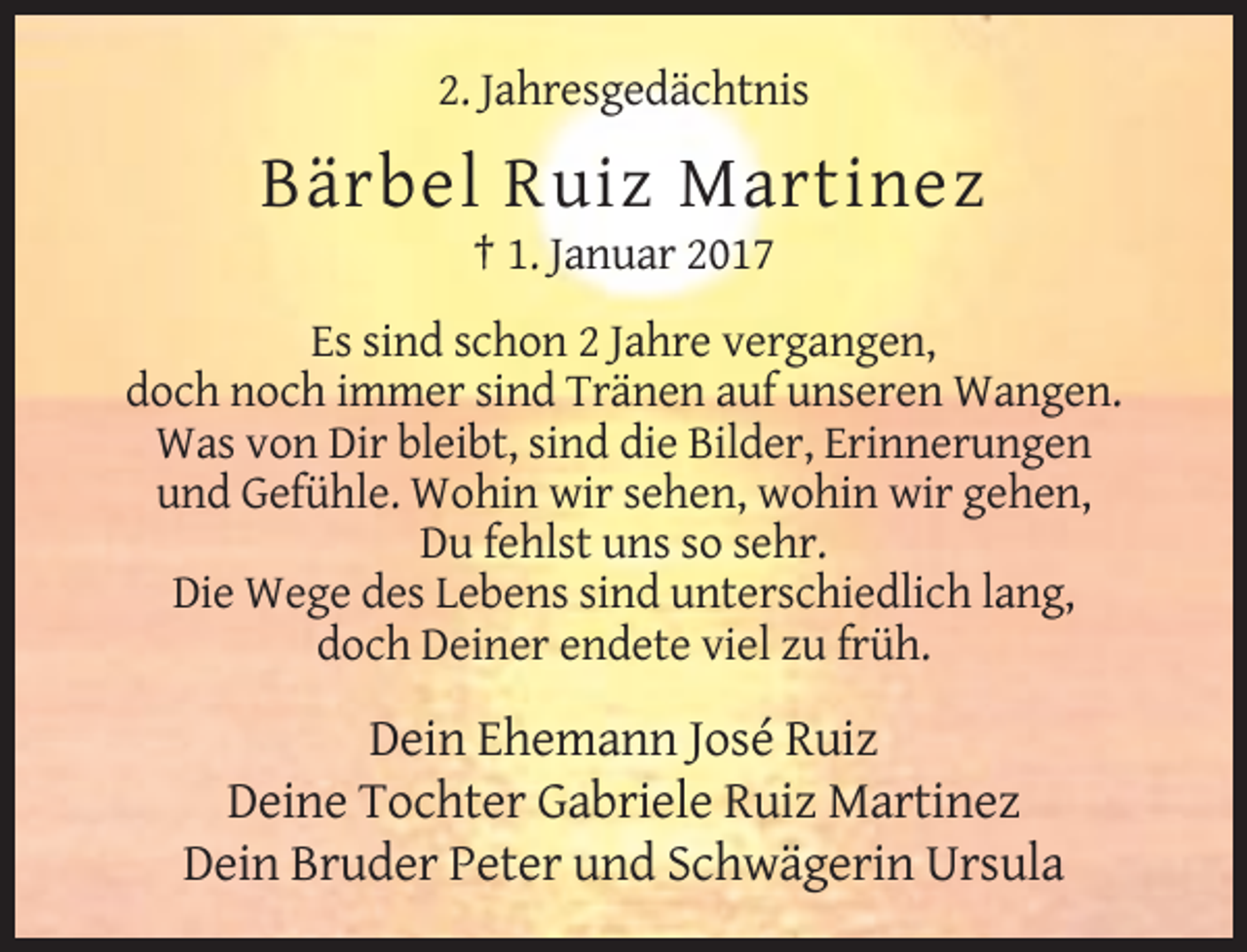 <p>2. Jahresgedächtnis</p><p>Bärbel Ruiz Martinez<br />† 1. Januar 2017<br />Es sind schon 2 Jahre vergangen,<br />doch noch immer sind Tränen auf unseren Wangen.<br />Was von Dir bleibt, sind die Bilder, Erinnerungen<br />und Gefühle. Wohin wir sehen, wohin wir gehen,<br />Du fehlst uns so sehr.<br />Die Wege des Lebens sind unterschiedlich lang,<br />doch Deiner endete viel zu früh.</p><p>Dein Ehemann José Ruiz<br />Deine Tochter Gabriele Ruiz Martinez<br />Dein Bruder Peter und Schwägerin Ursula</p>