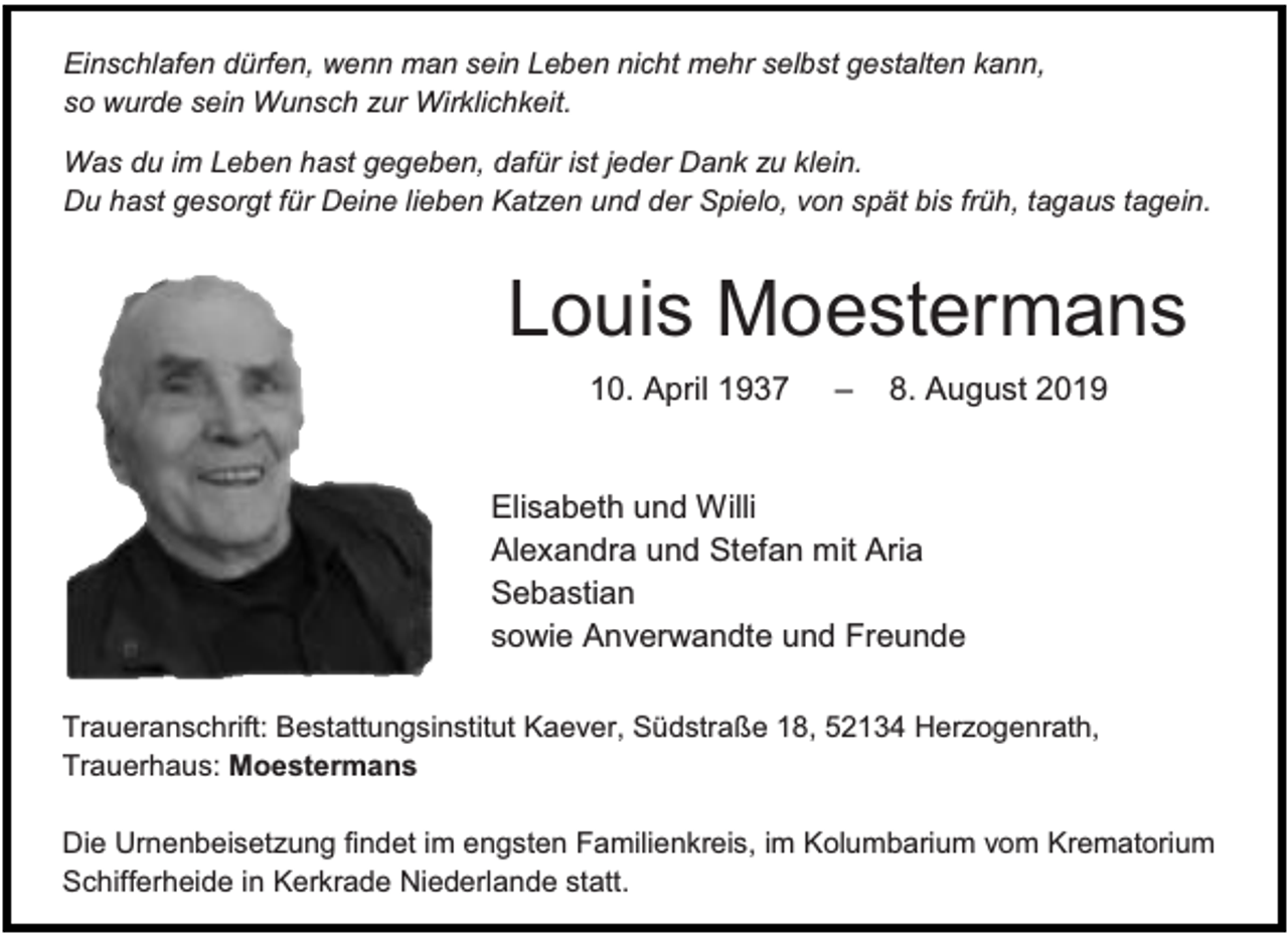 <p>Einschlafen dürfen, wenn man sein Leben nicht mehr selbst gestalten kann,<br />so wurde sein Wunsch zur Wirklichkeit.<br />Was du im Leben hast gegeben, dafür ist jeder Dank zu klein.<br />Du hast gesorgt für Deine lieben Katzen und der Spielo, von spät bis früh, tagaus tagein.</p><p>Louis Moestermans<br />10. April 1937</p><p>‒</p><p>8. August 2019</p><p>Elisabeth und Willi<br />Alexandra und Stefan mit Aria<br />Sebastian<br />sowie Anverwandte und Freunde<br />Traueranschrift: Bestattungsinstitut Kaever, Südstraße 18, 52134 Herzogenrath,<br />Trauerhaus: Moestermans<br />Die Urnenbeisetzung findet im engsten Familienkreis, im Kolumbarium vom Krematorium<br />Schifferheide in Kerkrade Niederlande statt.</p>