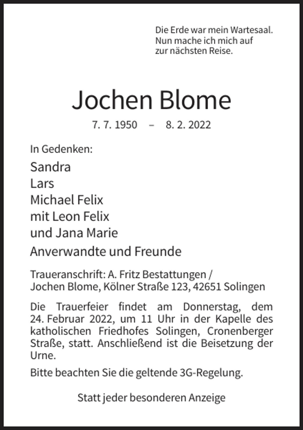 <p>Die Erde war mein Wartesaal.<br />Nun mache ich mich auf<br />zur nächsten Reise.</p><p>Jochen Blome<br />7. 7. 1950 – 8. 2. 2022<br />In Gedenken:</p><p>Sandra<br />Lars<br />Michael Felix<br />mit Leon Felix<br />und Jana Marie<br />Anverwandte und Freunde<br />Traueranschrift: A. Fritz Bestattungen /<br />Jochen Blome, Kölner Straße 123, 42651 Solingen<br />Die Trauerfeier findet am Donnerstag, dem<br />24. Februar 2022, um 11 Uhr in der Kapelle des<br />katholischen Friedhofes Solingen, Cronenberger<br />Straße, statt. Anschließend ist die Beisetzung der<br />Urne.<br />Bitte beachten Sie die geltende 3G-Regelung.<br />Statt jeder besonderen Anzeige</p>