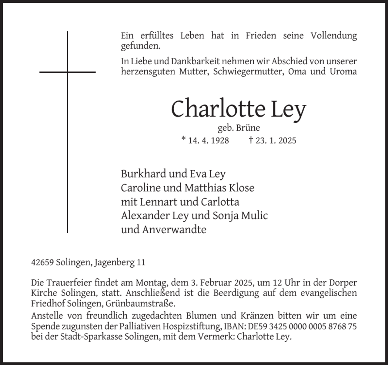 <p>Ein erfülltes Leben hat in Frieden seine Vollendung<br />gefunden.<br />In Liebe und Dankbarkeit nehmen wir Abschied von unserer<br />herzensguten Mutter, Schwiegermutter, Oma und Uroma</p><p>Charlotte Ley<br />geb. Brüne<br />* 14. 4. 1928<br />† 23. 1. 2025</p><p>Burkhard und Eva Ley<br />Caroline und Matthias Klose<br />mit Lennart und Carlotta<br />Alexander Ley und Sonja Mulic<br />und Anverwandte<br />42659 Solingen, Jagenberg 11<br />Die Trauerfeier findet am Montag, dem 3. Februar 2025, um 12 Uhr in der Dorper<br />Kirche Solingen, statt. Anschließend ist die Beerdigung auf dem evangelischen<br />Friedhof Solingen, Grünbaumstraße.<br />Anstelle von freundlich zugedachten Blumen und Kränzen bitten wir um eine<br />Spende zugunsten der Palliativen Hospizstiftung, IBAN: DE59 3425 05 8768 75<br />bei der Stadt-Sparkasse Solingen, mit dem Vermerk: Charlotte Ley.</p>