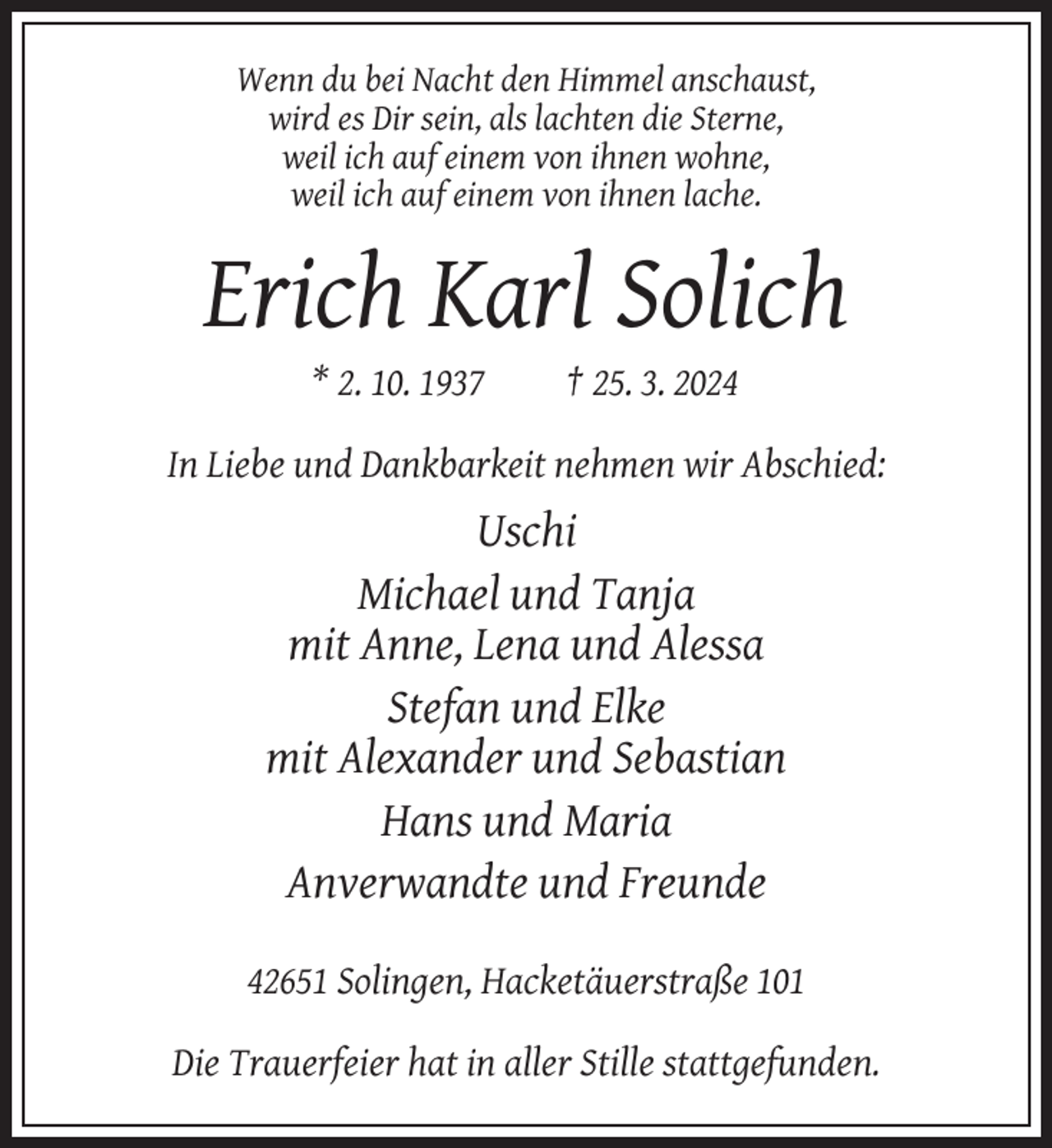 <p>Wenn du bei Nacht den Himmel anschaust,<br />wird es Dir sein, als lachten die Sterne,<br />weil ich auf einem von ihnen wohne,<br />weil ich auf einem von ihnen lache.</p><p>Erich Karl Solich<br />* 2. 10. 1937</p><p>† 25. 3. 2024</p><p>In Liebe und Dankbarkeit nehmen wir Abschied:</p><p>Uschi<br />Michael und Tanja<br />mit Anne, Lena und Alessa<br />Stefan und Elke<br />mit Alexander und Sebastian<br />Hans und Maria<br />Anverwandte und Freunde<br />42651 Solingen, Hacketäuerstraße 101<br />Die Trauerfeier hat in aller Stille stattgefunden.</p>