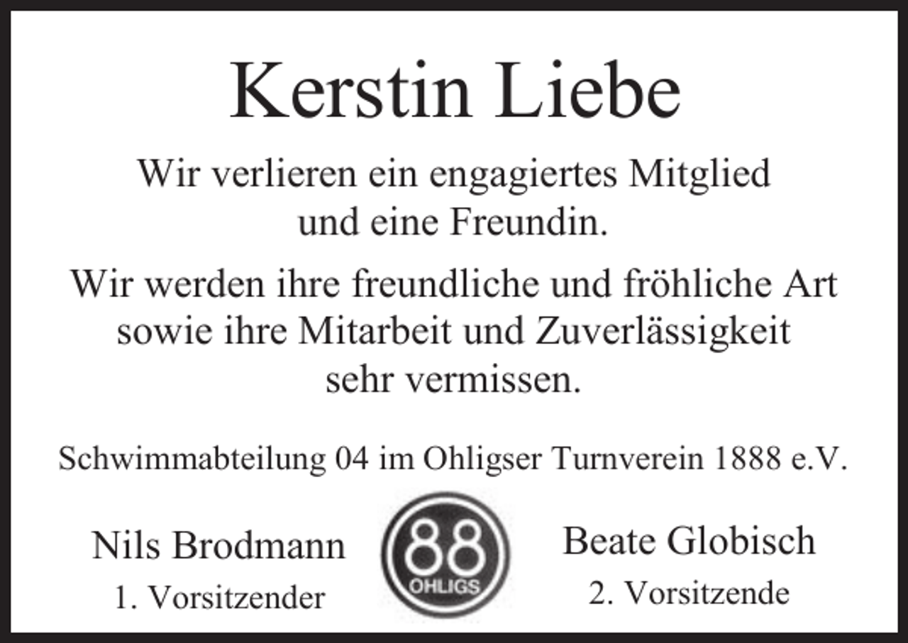 <p>Kerstin Liebe<br />Wir verlieren ein engagiertes Mitglied<br />und eine Freundin.<br />Wir werden ihre freundliche und fröhliche Art<br />sowie ihre Mitarbeit und Zuverlässigkeit<br />sehr vermissen.<br />Schwimmabteilung 04 im Ohligser Turnverein 1888 e.V.</p><p>Nils Brodmann<br />1. Vorsitzender</p><p>Beate Globisch<br />2. Vorsitzende</p>